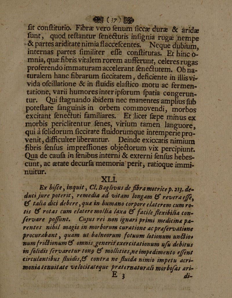 fit conftitutio. Fibre vero fenum ficcee dure &amp; árídz funt, quod teftantur fenectutis infignia rugé nempe | -&amp; partesariditatenimiaflaccefcentes, ^ Neque dubium, internas partes fimiliter effe conflitutas. Et hinc o- mnia,que fibris vitalem rorem aufferunt, celeres rUgas proferendoimmaturam accelerant fene&amp;utem. Ob na- turalem hanc fibrarum ficcitatem , deficiente in illis vi- vida ofcillatione &amp; in fluidis elaftico. motu ac fermen- tatione, varii humoresinteripforum fpatia cengerun- tur. Qui ftagnando ibidem nec manentes amplius fiib poteftate fanguinis in. orbem commovendi, morbos excitant fenectuti familiares. Et licet fepe minus ex morbis periclitentur fenes, virium tamen languore, - qui à fclidorum ficcitate fluidorumque intemperie pro- venit, difficulter liberantur. Deinde exiccatis nimium - fibris fenfus impreffiones obje&amp;torum vix percipiunt. Qua de caufa in fenibus interni &amp; externi fenfus hebes- cunt, ac etate decurfa memoria perit; ratioque immi- nuitur. Lo CORB OOURO Vaca TRE Ex bifte, inquit , Cl. Baghous de fibra motrice p. 2. de- duci jure poterit, remedia ad vitam longam t9 revera efe, — €5 talia dici debere , qua ip bumano corpore elaterem cum vo- tis US rotas cum elatere mollia laxa €8 facile flexibilia con- fervare poffümt. Cujus rei non ignari primi medicina pa- | rentes. nibil magis 4n morborum curatione ac prafervatione. procurabant , quam. ut &amp;a/neorum fotuum lotionum unclios. num frictionum 8$. omnis genuerit exercitationum ufu debitus $n folidis fervaretur ton &amp; mollities,neimpedimento effent circulantibus fluidisf contra me fluida nimio empetu acri- anonia tenuitate uelocitateque preternaturali voorbofas ari -— | $3 | rs M X