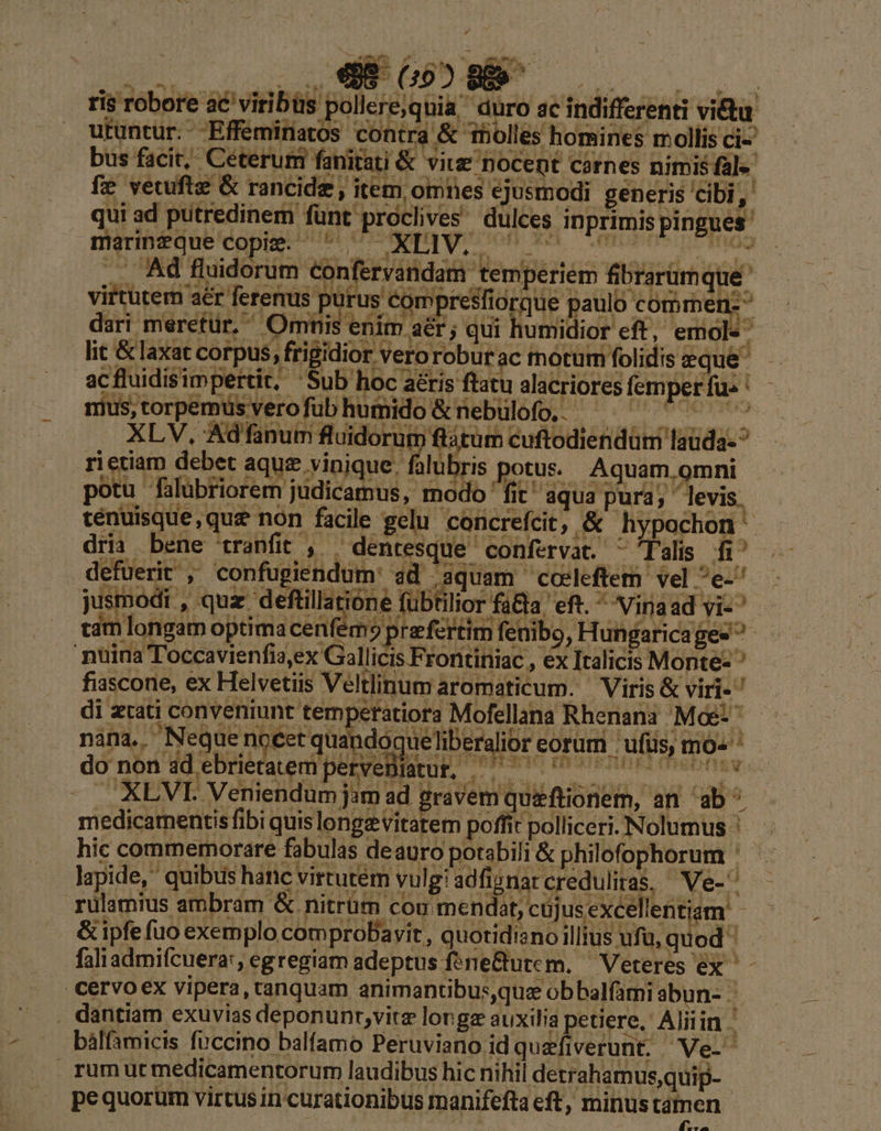 ris robore ac viribüs pollere,quia' duro ac indifferenti vitu. rvandam tem -  m fenibo, Hungaricages ^ vr 3,eX V3aliicr iac , ex Italicis Monte- fiascone, ex Helvetiis Veltlinum aromaticum. — Viris &amp; viri-' di zcati conveniunt tempetatiora Mofellana Rhenani Me: — mani, Meque nréet quandoqueliberuór corum. ulis, mo» uÓ lo: X do non idebrieraemiperveBlatut, —— 00 - XLVI. Veniendum jom ad graveniquiftionem, an ab^ medicamentis fibi quislongz vitatem poffit polliceri. Nolumus ' hic commemorare fabulas deauro potabili &amp; philofophorum ' lapide, quibus hanc virtutem vulgiadfignarcredulitas, Ve-^ — rulamius ambram &amp;. nitrüm cou mendat, cujus excellentiam. - &amp; ipfe fuo exemplo comprobDavit, quotidiano illius ufu, quod ' faliadmifcuera:, egregiam adeptus fene&amp;utem, — Veteres ex ^ - cervoex vipera, ranquam animantibus,que obbalfami abun-.. . dantiam exuvias deponunr,vitz longa auxilia petiere, Aliiin bálfamicis fuccino balfamo Peruviano id quefiverunt. Ve- rumut medicamentorum laudibus hic nihil detrahamus,quip- j pequorum virtus in curationibus manifefta eft, minus tam en *