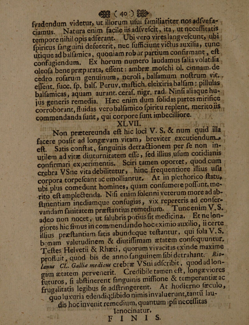 98402889. ——— E PME fvadendum videtur, ut. illerum ufui familiatiter. nosadfvefa- . camus. Natura enim facile iis ad(veícit , ita , ut neceffitatis |. tempore nihil opis adferant. .. Ubi vero vireslangvefcunt, ubi fpiricus fanguini defecerit, nec fufficiunt vi&amp;tus auxilia, tunc. . utique ad balfamica, quoniam robur partium confirmant , eft. P confugiendum. Ex horum numero laudamus alia volatilia . oleofa bene preparata, effent : ambre.mofíchi ol. cinnam.de cedro rofarum genuinum, neroli, balfamum noftrum. vit... T 7 eílent. fucc. fp. balf. Peruv. maftich. eleixiria balfam ; pillulas . 5 Y s balfamicas, aquam. aurant. ceraf. nigr. rad. Ninfi aliaque hu. jus generis remedia, Hxc enim dum. folidas partes mirifice . corroborant, fluidas vero balfamico fpiritu replent, meritoiis.. commendanda funt , qui corporefuntimbecilliore. -— ^. - TE ....Non pretereunda eft hic loci V. S, &amp; num quid illa . . facere posfit ad longzevam vitam, breviter excutiendum.» eft. Satis conftat, fanguinis detra&amp;tionem per fe non in» utilem ad vitz diuturnitatem eff: , fed illius ufum cotidianis | confirmari experimentis, . Sciri t imen oportet, quod cum : - - erebra VSne vita debilitetur; .. hinc frequentiore illius. ufu corpora torpefcant acemollianrur, At in plethorico ftatu, ubi. plus comedunt homines, quam confümere poffunt, me- - rito eftamiple&amp;enda. INifi enim folenni veterum more ad ab- fümentiam inediamque confugias , vix repereris ad confere . vandam fauitatem preeftantius rémedium. Tuncenim V.$. . adeo non nocet, ut falubris potiusfit medicina. |. Ecnelon-- giores hic frmus in commendando hoceximio auxilio, ii certe . ilius preftantiam facis abundeque teftantur, qui fola V. S. bonam valerudinem &amp; diutiffimam etatem confequuntur, . 'Teftes Helvetii &amp; Rhau, quorum vivacitas exinde maxime . rofluit , quod. bis de. annofanguinem fibidetrahantz Aio-. — lanus CL. Gallie medicus crebrze VSniadfcribit, quodadlon- . gàm «tatem pervenerit. Credibile tamen eft, longzviores | futuros, fi abftinerent fanguinis miffione &amp; temperantieac — frugalitags legibus fe adftringerent. | Ac hodierno feculo, Quo luxuria edendiq;libido nimisinvaluerunt,tantil lau- .* dis hocinvenit remedium, quantum ipfi necelfitas seg iuotiqheris jenocinatur. ————— FINIS
