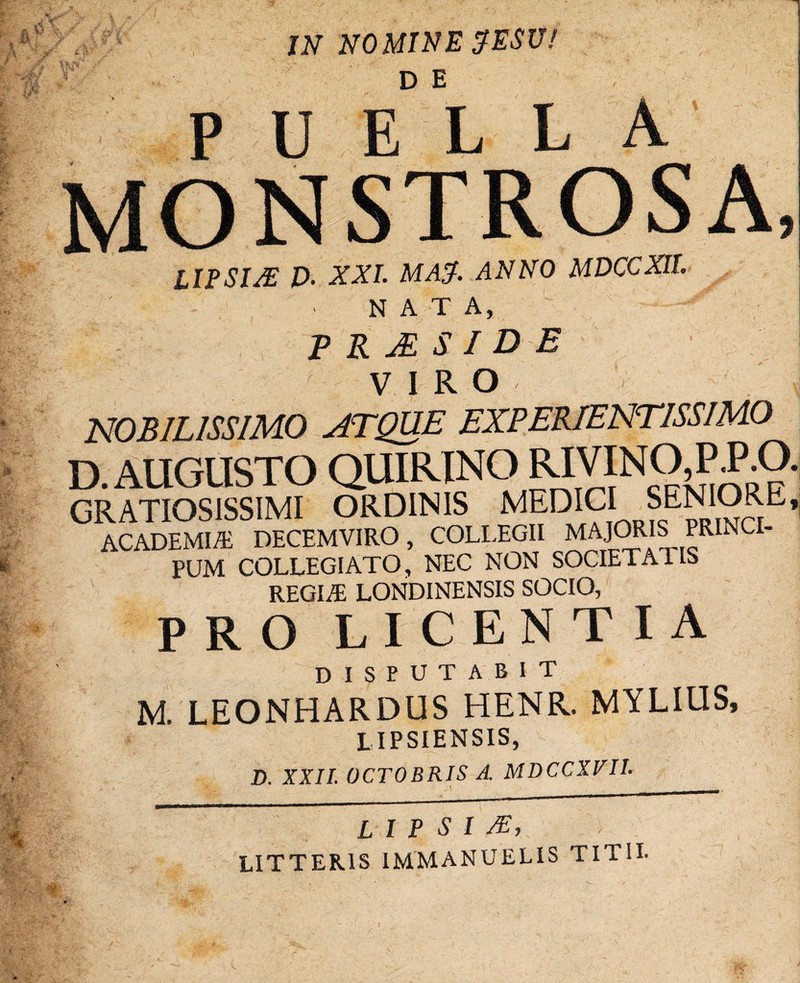 IN NOMINE ^ESU! U E* L L A LIPSIJE £>. XXL MA$. ANNO MDCCXIL NATA, P R A S I D E VIRO NOBILISSIMO ATQUE EXPERIENTISSIMO D AUGUSTO QUIRINO RIVINO,P.P.O. GRA-HoslsilMT ORDINIS MEDICI SENIORE, ACADEMIA} DECEMVIRO, COLLEGII MAJORIS PRINCI- PUM COLLEGIATO, NEC NON SOCIETATIS REGLE LONDINENSIS SOCIO, PRO LICENTIA DISPUTABIT M. LEONHARDUS HENR. MYLIOS, LIPSIENSIS, D. XXII. OCTOBRIS A. MDCCXVII. L I P S I SE, LITTERIS 1MMANUELIS TITII.