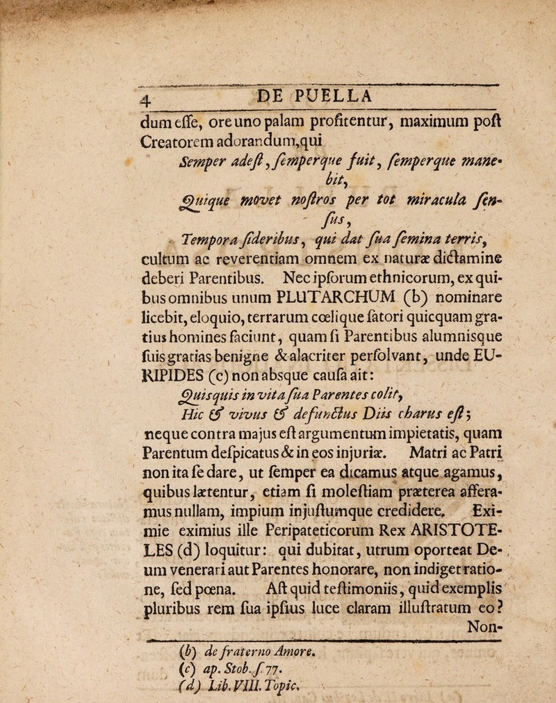 X dumeffe, ore uno palam profitentur , maximum poft Creatorem adorandum,qui Semper adeft ^femperque fuit, femperque mane* bit, Quique movet noflros per tot miracula fin* fis, Tempora fideribus, qui dat fuafemina terris, cultum ac reverendam omnem ex naturae didtamine deberi Parentibus. Nec ipforum ethnicorum, ex qui¬ bus omnibus unum PLUTARCHUM (b) nominare licebit, eloquio, terrarum coelique fatori quicquam gra¬ tius homines faciunt, quamfi Parentibus alumnisque fuis gratias benigne & alacriter perfolvant, unde EU¬ RIPIDES (c) non absque caufaait: Quisquis in vita fua Parentes colit, Hic (f vivus & defunEtus Diis charus efl $ neque contra majus eft argumentum impietatis, quam Parentum defpicatus & in eos injuriat. Matri ac Patri non ita fe dare, ut femper ea dicamus atque agamus, quibus laetentur, etiam fi moleftiam praeterea affera¬ mus nullam, impium injuftumque credidere. Exi¬ mie eximius ille Peripateticorum Rex ARISTOTE¬ LES (d) loquitur: qui dubitat, utrum oporteat De¬ um venerari aut Parentes honorare, non indiget ratio¬ ne, fed poena. Aft quid teftimoniis, quid exemplis pluribus rem fua ipfius luce claram illuftratum eo ? Non- .j*i 1 11 . — .1 ... — . 1 —mmmmm—■—~—— (b) de fraterno Amore, (c) ap.Stob.f77• (d) LikVULTopic,