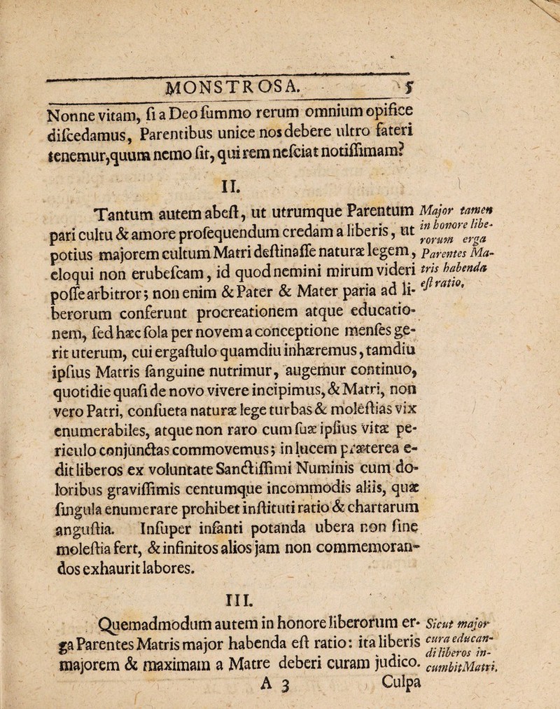 A MONSTRQSA._jf Nonne vitam, fiaDeofiimmo rerum omnium opifice difcedamus, Parentibus unice nos debere ultro fateri tenemur,quum nemo fir, qui rem nciciat notiffimam? ■ II. . 'I Tantum autem abeft, ut utrumque Parentum Major tamen pari cultu & amore profequendum credam a liberis, ut potius majorem cultum Matri deftinaffe natura: legem, Carentes Ma- eloqui non erubefcam, id quod nemini mirum videri poffe arbitror; non enim & Pater & Mater paria ad li« e* raiWt berorum conferunt procreationem atque educatio» nem, fedh^cfola per novem a conceptione menfes ge¬ rit uterum, cui ergaftulo quamdiu inhaeremus, tamdiu ipfius Matris fanguine nutrimur, augemur continuo, quotidie quafi de novo vivere incipimus, & Matri, non vero Patri, conlueta naturae lege turbas & moleftias vix / enumerabiles, atque non raro cum fuae ipfius vitae pe¬ riculo conjungas commovemus; in lucem praeterea e- dit liberos ex voluntate San&iffimi Numinis cum do¬ loribus graviffimis centumq.ue incommodis aliis, qu& fingula enumerare prohibet inftituti ratio & chartarum anguftia. Infuper infanti potanda ubera non fine moleftia fert, & infinitos alios jam non commemoran¬ dos exhaurit labores. III. Quemadmodum autem in honore liberorum er* skut major ga Parentes Matris maior habenda eft ratio: ita liberis cur* educa* tJ J k _ gfo [l{yC7’0S 1f1“ majorem & maximam a Matre deberi curam judico. wmbHMam. A 3 ; Culpa