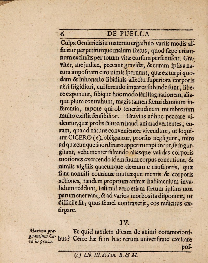 Culpa Genitricis in materno ergaftulo variis modis af¬ ficitur perpetiturque malum foetus, quod faepe etiam- num exclufus per totum vitae curfum perfentifcit, Gra¬ viter, me judice, peccant gravidae, & curam ipfis a na¬ tura impofitam cito nimis fpernunt, quae ex turpi quo¬ dam & inhonefto libidinis affedtu fuperiora corporis aeri frigidiori, cui ferendo impares fubindefunt, libe¬ re exponunt, fibique hoc modo feri ftagnationem, alia¬ que plura contrahunt, magis tamen foetui damnum in¬ ferentia , utpote qui ob teneritudinem membrorum multo exiffit fenfibilior. Gravius adhuc peccare vi- dentu^quae prolis lalutem haud animadvertentes, cu¬ ram, qua ad naturae convenienter vivendum, ut loqui¬ tur CICERO (e), obligantur, prorfus negligunt, mire ad quaecunque inordinato appetitu rapiuntur,fe ingur¬ gitant, vehementer /altando aliasque validas corporis motiones exercendo idem fuum corpus concutiunt, & nimiis vigiliis quacunque demum e caufaortis, quae funt nonnifi continuae mutuaeque mentis & corporis a&iones, tandem proprium animae habitaculum inva¬ lidum reddunt, infimul vero etiam foetum ipfum non parum enervant, & ad varios morbos ita dilponunt, ut difficile fit, quos femel contraxerit, eos radicitus ex- tirpare. IV. Maxima pr*- Et quid tandem dicam de animi commotioni- mTapZcaT kus? Certe hx fi *n hac rerum univerfitate excitare __ _pof- (ej Lih. IlLdeFin. B. & M,