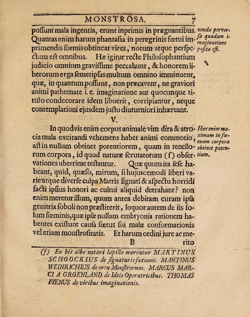 poffuntmala ingentia, erunt inprimis in praegnantibus. Quantas enim harum phantafia in peregrinis fetui im¬ primendis formis obtineat vires, notum atque perlpe* ftura eft omnibus. Hae igitur redie Philofophantium judicio omnium graviffime peccabunt, & honorem li¬ berorum ergafemetipfasmultum omnino imminuent, quae, in quantum poffunt, non praecavent, ne graviori animi pathemate i. e. imaginatione aut quocunque ti¬ tulo condecorare idem libuerit, corripiantur, neque contemplationi ejusdem jufto diuturniori inhaereant, v. :f - In quodvis enim corpus animale vim dira & atro- eia mala excitandi vehemens habet animi commotio , aftin nullum obtinet potentiorem, quam in tenello¬ rum corpora, id quod naturae ferutatorum (f) obfer- vationes uberrime teftantur. Quae quum ita fele ha¬ beant, quid, quaefo, mirum, fi hujuscemodi liberi va¬ rie atque diverfe culpa Matris lignati & afpedtu horridi fadti iplius honori ac cultui aliquid detrahant? non enim meretur illum, quum antea debitam curam ipfa genitrix loboli non praeftiterit, loquor autem de iis fo- lum feminis,quae ipfe nullam embryonis rationem ha¬ bentes exiftunt caula fetus fui malae conformationis vel etiam monftrofitatis. Et harum ordini jure ac me- _ _ B rito (f) Ex his albo notari lapillo merentur MARTINUS SCHO OCKIUS de Jignaturisfcetmm. MARTINUS WEINR1CHIUS de ortu Monjlrorum. MARCUS MAR¬ CI A GROENLAND de Ideis Operatricibus. THOMAS FIENUS de viribus imaginationis. venda pervev* fa quadam i- maginatione pojita ejh Hac enim ma¬ ximam infec¬ tuum corpora obtinet poten¬ tiam. )