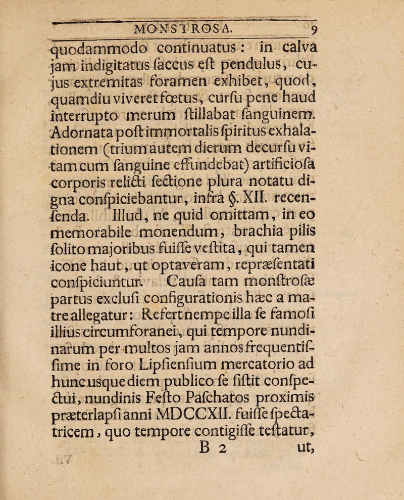 quodammodo continuatus : in caiva jam indigitatus faccus eft pendulus, cu¬ jus extremitas foramen exhibet, quod, quamdiu viveret foetus, curfu pene haud interrupto merum fbillabat fanguinem. Adornata poft immortalis Ipiritus exhala¬ tionem (trium autem dierum decurfu vi¬ tam cum fanguine effundebat) artificiofa corporis relidi fedione plura notatu di¬ gna confpiciebantur, infra §. XII. recen- fenda. Illud, ne quid omittam, in eo memorabile monendum, brachia pilis folito majoribus fuiffe veftita, qui tamen icone haut, ut optaveram, reprsefentati confpiciuntur, Caufa tam monftrofse partus exclufi configurationis hasc a ma¬ tre allegatur: Refert nempe illa fe famofi illius circumforanei, qui tempore nundi¬ narum per multos jam annos frequentifc fime in foro Lipfienfium mercatorio ad hunc usque diem publico fe fiflit confpe- dui, nundinis Fello Pafchatos proximis praeterlapfianni MDCCXII. fuidefpeda- tricem, quo tempore contigiffe teftatur, B 2 ut, v