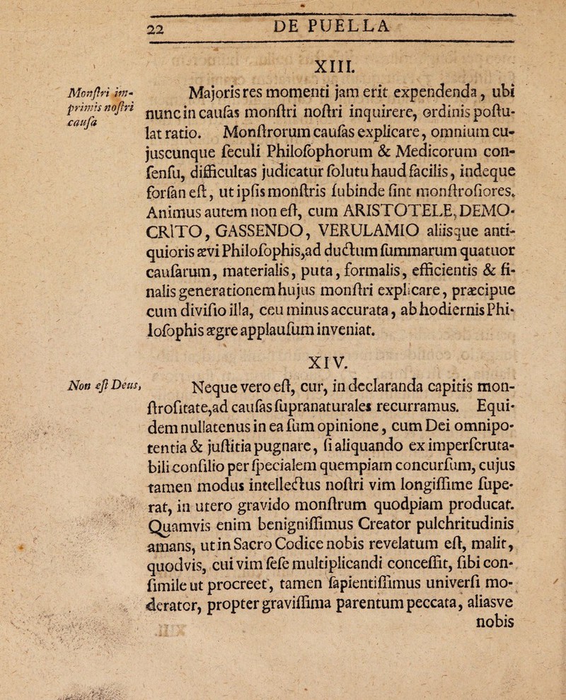 XIII. Mottflri im- Majoris res momenti jam erit expendenda, ubi prmitsnojln nunc|n caufas monftri noftri inquirere, ordinis poftu- Cm a lat ratio. Monftrorum caufas explicare, omnium cu- juscunqtie feculi Philofbphorum & Medicorum con- fenfu, difficultas judicatur fblutu haud facilis, indeque forfanert, utipfismonftris fubinde fint monftrofiores. Animus autem non eft, cum ARISTOTELE,, DEMO¬ CRITO, GASSENDO, VERULAMIO aliisque anti¬ quioris xvi Philofophis,ad ducftum fummarum quatuor caularum, materialis, puta, formalis, efficientis & fi¬ nalis generationem huius monftri explicare, praecipue cum divifto illa, ceu minus accurata, ab hodiernis Phi- lofophis segre applaufum inveniat. XIV. Non efl Deus, Neque vero eft, cur, in declaranda capitis mon- ftrofitate,ad caufas fupranaturales recurramus. Equi¬ dem nullatenus in ea fum opinione, cum Dei omnipo¬ tentia & juftitia pugnare, fi aliquando ex imperferuta- biliconftlio per fpecialem quempiam concurfum, cujus tamen modus intelledus noftri vim longiflime fupe- rat, in utero gravido monftrum quodpiam producat. Quamvis enim benigniffimus Creator pulchritudinis amans, ut in Sacro Codice nobis revelatum eft, malit, quodvis, cui vim f&e multiplicandi conceffit, fibicon- fimile ut procreet , tamen fapientiffimus univerfi mo¬ derator, propter graviffima parentum peccata, aliasve nobis