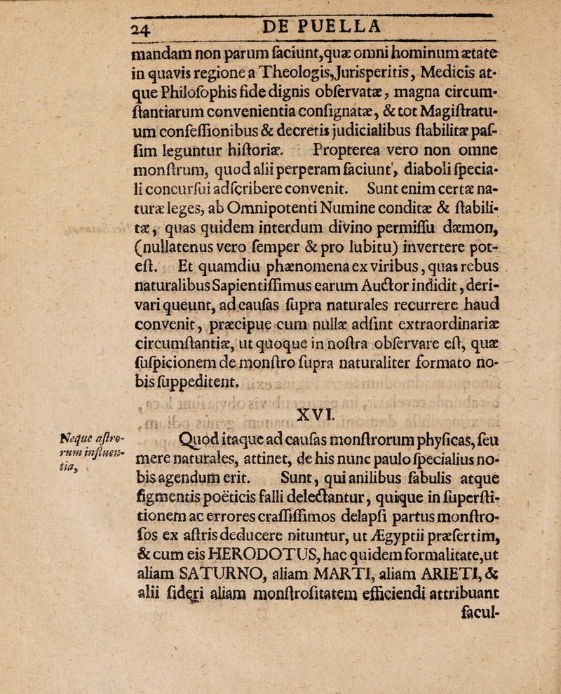 Ntfue aftro- rum injlum» tlCly mandam non parum faciunt,quae omni hominum aetate in quavis regione a Theologis,Jurisperitis, Medicis at¬ que Philofophis fide dignis obfervatae, magna circum¬ flandarum convenientia confignatae, & tot Magiftratu- um confeflionibus & decretis judicialibus ftabilitae paf- fim leguntur hiftoriat. Fropterea vero non omne monflrum, quod alii perperam faciuntV diaboli fpecia- li concurfui adfcribere convenit. Sunt enim certae na¬ turae leges, ab Omnipotenti Numine conditae & ftabili¬ tae , quas quidem interdum divino permiffu daemon, (nullatenus vero femper & pro lubitu) invertere pot- eft. Et quamdiu phaenomena ex viribus, quas rebus naturalibus Sapientiffimus earum Audor indidit, deri¬ vari queunt, ad eaulas fupra naturales recurrere haud convenit, praecipue cum nullae adfint extraordinariae circumflandae, ut quoque in noftra obfervare eft, quae fufpicionem de monftro fupra naturaliter formato no¬ bis fuppeditent. XVI. Quod itaque ad caufas monftrorum phyficas, feu mere naturales, attinet, de his nunc paulo ipecialius no¬ bis agendum erit. Sunt, qui anilibus fabulis atque figmentis poeticis falli deledantur, quique in fupcrfti- tionem ac errores craffilBmos delapfi partus monftro- fos ex aftris deducere nituntur, ut ./Egyptii praefertim, & cum eis HERODOTUS, hac quidem formalitate,ut aliam SATURNO, aliam MARTI, aliam ARIETI, & alii fidqjri aliam monftrofitatem efficiendi attribuant facul-