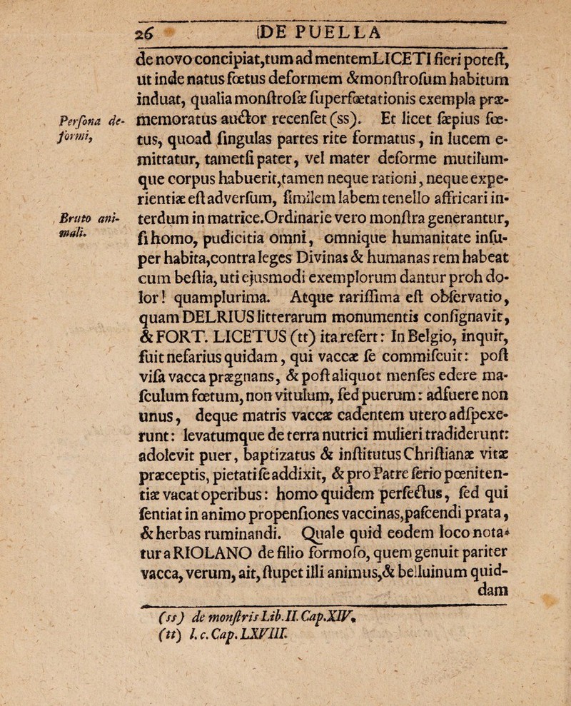 Perfina de¬ formi. Bruto ani¬ mali» n6 IDE PUELLA de novo concipiat,tum ad mentemLICETI fieri poteft, ut inde natus foetus deformem &monftrofum habitum induat, qualia monftrofse fuperfetationis exempla pras- memoratus au$or recenfet (ss). Et licet faepius foe¬ tus, quoad fingulas partes rite formatus, in lucem e- mittatur, tametfipater, vel mater deforme mutilum¬ que corpus habuerit,tamen neque rationi, neque expe¬ rientiae eft ad verfum, fimilem labem tenello affricari in¬ terdum in matrice.Ordinarie vero monfira generantur, fihomo, pudicitia omni, omnique humanitate infu- per habita,contra leges Divinas & humanas rem habeat cum beftia, uti ejusmodi exemplorum dantur proh do¬ lor \ quam plurima. Atque rariffima eft obfer vatio, quam DELRIUS litterarum monumentis confignavit, & FORT. LICETUS (tt) ita refert: In Belgio, Inquit, fuit nefarius quidam, qui vaccas fe commifcuit: poft vifa vacca praegnans, & poft aliquot menfes edere ma- fculum foetum, non vitulum, fed puerum: adfuere non unus, deque matris vaccae cadentem utero adfpexe- runt: levatumque de terra nutrici mulieri tradiderunt: adolevit puer, baptizatus & inftitutusChriftianas vitae praeceptis, pietati fe addixit, & pro Patre ferio poeniten¬ tiae vacat operibus: homo quidem perfeflus, fed qui fentiat in animo propenftones vaccinas,pafcendi prata, & herbas ruminandi. Quale quid eodem loco nota* tur a RIOLANO de filio formofo, quem genuit pariter vacca, verum, ait, ftupet illi animus,& belluinum quid¬ dam (ss) de monfirisLib.il. Cap.XIF» (tt) L c. Cap, LXVIIL