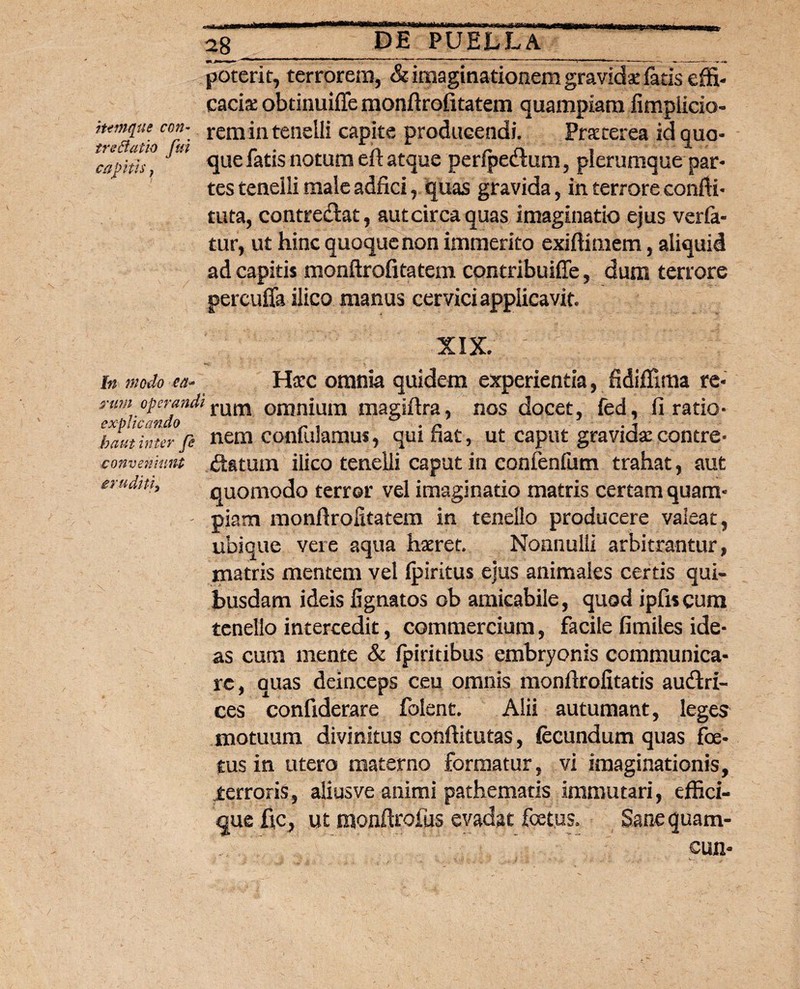 ittmque con- trsBatio fui capitis} 28_. poterit, terrorem, & imaginationem gravidaefatis effi¬ cacis obtinuiffe monftrofitatem quampiam fimpiicio- rem in tenelli capite producendi. Praeterea id quo¬ que fatis noturo eft atque perfpedum, plerumque par¬ tes tenelli male adfici, quas gravida, in terrore confli- tuta, contredat, aut circa quas imaginatio ejus verfa- tur, ut hinc quoque non immerito exiflimem, aliquid ad capitis monftrofitatem contribuiffe, dum terrore percuffa ilico manus cervici applicavit. XIX. In modo ea* Harc omnia quidem experientia, fidiffima re- 3-um operandi{am omnium magiftra, nos docet, fed, fi ratio- explicando x . . n . -i ha ut inter fi nem confulamus, qui nat, ut caput gravida: contre* conveniunt datum ilico tenelli caput in confenlum trahat, aut quomodo terror vel imaginatio matris certam quam¬ piam monftrofitatem in tenello producere valeat, ubique vere aqua haeret. Nonnulli arbitrantur, matris mentem vel (piritus ejus animales certis qui¬ busdam ideis fignatos ob amicabiie, quod ipfiscum tenello intercedit, commercium, facile fimiles ide¬ as cum mente & fpiritibus embryonis communica¬ re, quas deinceps ceu omnis monftrofitatis audri- ces confiderare folent. Alii autumant, leges motuum divinitus conftitutas, fecundum quas foe¬ tus in utero materno formatur, vi imaginationis, terroris, aiiusve animi pathematis immutari, effici- que fle, ut monftrofus evadat foetus. Sanequam- cun- eruditi,