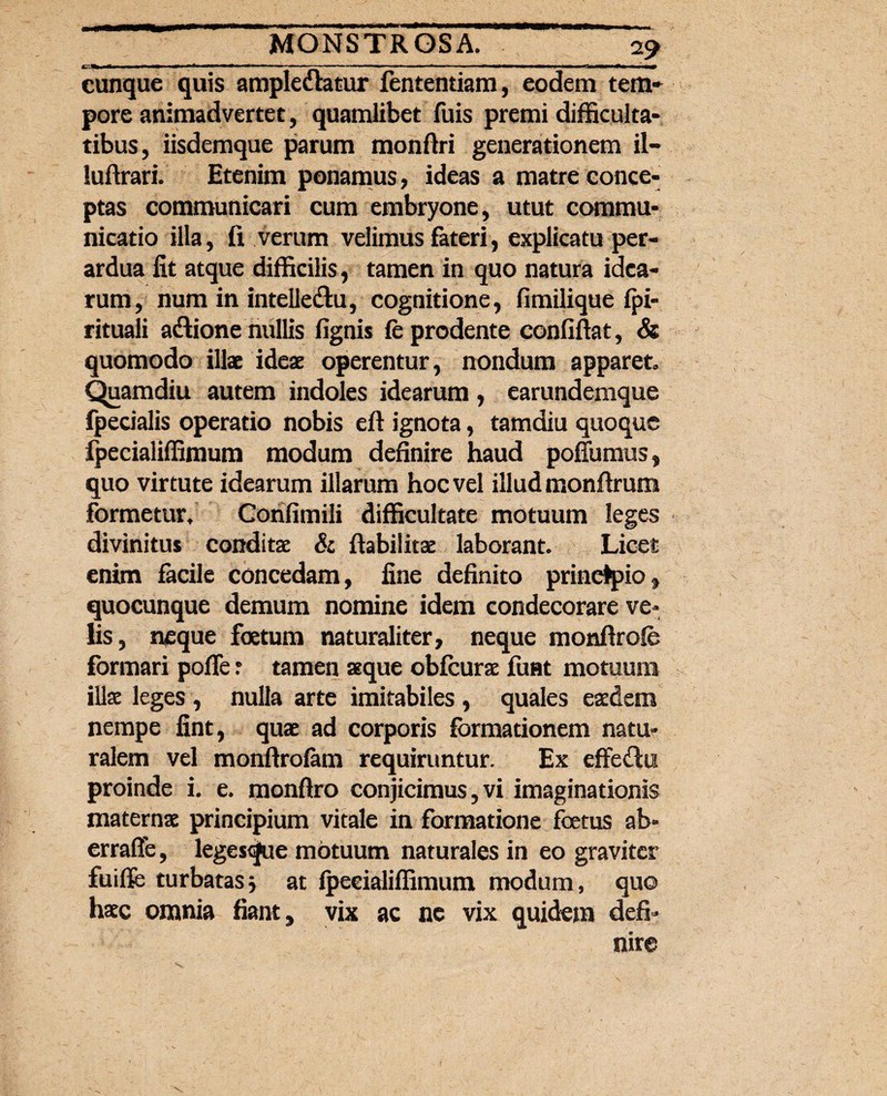 __ _2? cunque quis amplexatur fententiam, eodem tem* pore animadvertet, quamlibet fuis premi difficulta¬ tibus, iisdemque parum monftri generationem il- luftrari. Etenim ponamus, ideas a matre conce¬ ptas communicari cum embryone, utut commu¬ nicatio illa, fi verum velimus fateri, explicatu per¬ ardua fit atque difficilis, tamen in quo natura idea¬ rum, num in intelleXu, cognitione, fimilique fpi- rituali aXione nullis fignis fe prodente confiftat, & quomodo illae ideae operentur, nondum apparet. Quamdiu autem indoles idearum, earundemque fpedalis operatio nobis eft ignota, tamdiu quoque fpecialiffimum modum definire haud poffumus, quo virtute idearum illarum hoc vel illud monftrum formetur, Confimili difficultate motuum leges divinitus conditae & ftabilitae laborant. Licet enim facile concedam, fine definito principio, quocunque demum nomine idem condecorare ve¬ lis, neque foetum naturaliter, neque monftrofe formari pofle : tamen aeque obfcurae fuat motuum illae leges , nulla arte imitabiles , quales eaedem nempe fint, quae ad corporis formationem natu¬ ralem vel monftrofam requiruntur. Ex effeXu proinde i. e. monftro conjicimus, vi imaginationis maternae principium vitale in formatione foetus ab» errafie, leges<jue motuum naturales in eo graviter fuifie turbatas* at fpecialiffimum modum, quo haec omnia fiant y vix ac ne vix quidem defi¬ nire