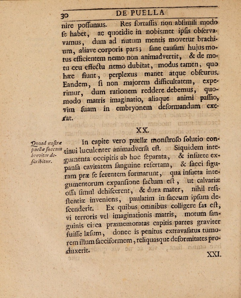 aireT poffumus Res fortaffis non abfimili modo Je habet, ac quotidie in nobismet ipfis obierva- vamus, dum ad nutum mentis movetur brachi¬ um, aUave corpori* pars j lanecaufim hujus mo¬ tus efficientem nemo non animadvertit, & de mo¬ tu ceu effeilu nemo dubitat, modus tamen, quo hsc fiunt, perplexus manet atque obfcurus. Eandem, fi non majorem difficultatem, expe¬ rimur, dum rationem reddere debemus, quo¬ modo matris imaginatio, aliaque animi paffio, ■vim fuatn in embryonem deformandum exe- a?at. XX. puella faecum breviter de¬ fer,ibitur. In capite vero puelis monftrolb folutio con¬ tinui luculenter animadverfa eft. Siquidem inte¬ gumenta occipitis ab hoc feparata, & inlueteex- pania cavitatem fanguine reiertani, oc fecci figu* ram prx fe ferentem formarunt, qua infueta inte¬ gumentorum expanfione facium efl, ut calvaris ofo fimul dehifcerent, & dura mater, nihil reh- ilentis inveniens, paulatim in faecum iplum oe- fcenderit. Ex quibus omnibus colligere fas eu, vi terroris vel imaginationis matris, motum fan- «niinis circa prxmetnoratas capitis partes graviter fuiffe lxfum, donec is penitus extravafatus tumo¬ rem illam facciformem, reliquasque deformitates pro- duxerit. wt