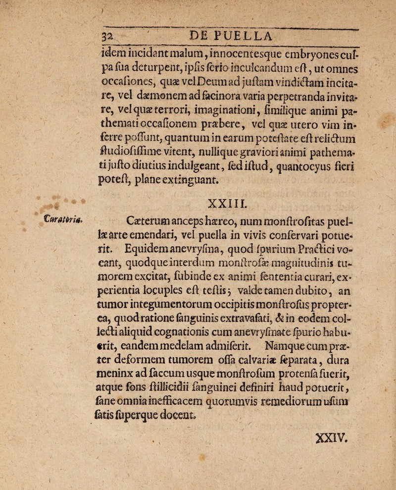 / idem incidant malum, innocemesque embryones cul¬ pa iua deturpent, ipfis ferio inculcandum eft, ut omnes occafiones, quae vel Deum ad juftam vindi&am incita¬ re, vel daemonem ad facinora varia perpetranda invita¬ re, velquzterrori, imaginationi, fimilique animi pa« themati occafionem praebere, vel quae utero vim in¬ ferre poffunt, quantum in earum potefiate eft reMum fludiofiffime vitent, nullique graviori animi pathema- tijuftodiutiusindulgeant, fediftud, quantocyus fieri potefi, plane extinguant. XXIII. Cmatem, Caeterum anceps haereo, num monfirofitas puel¬ lae arte emendari, vel puella in vivis confervari potue¬ rit. Equidem anevryfma, quod Ipurium Pratffici vo¬ cant, quodque interdum monfirofe magnitudinis tu¬ morem excitat, fubinde ex animi ftatentia curari, ex¬ perientia locuples eft teflis j valde tamen dubito, an tumor integumentorum occipitis monftrofus propter- ea, quod ratione (anguinis extravafati, & in eodem col- letfti aliquid cognationis cum anevrylmate Ipurio habu¬ erit, eandem medelam admiferit. Namque cum prae¬ ter deformem tumorem offa calvariae feparata, dura meninx ad faecum usque monfirofum protenfi fuerit, atque fons fiillicidii fanguinei definiri haud potuerit, fane omnia inefficacem quorumvis remediorum ufum fatis fuperque docent. \ XXIV.