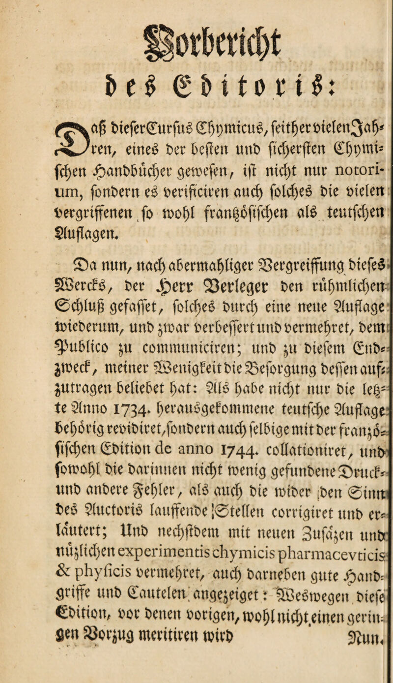 i> e $ g & i to r i $: ctj} bieferdurfuê dtjçmicuê, fett^ecôieîett^o^ c^Jun, eineê ter befien unb ftd)erfïen Çf)i)mi= fdjen Jpanbbûdjer gemefen, ijl nid)t nur notori* um, fonbern e£ beriftciten auc^ foldjeé bie bielett vergriffenen fo molfl fran|ôftfd)en atè teutfd)en Sluflagen. Sn nun, uad) abermaliger SSergreiffung btefed SBercfê, ber £>err Q3etîeger ben ruf)mlid)crt ©cSjluff gefaffct, folcf)eê bttrd) eine neue Sluflage tbieberum, unî> jtoar berbeffert unb berme^rct, bem ^ublico ;u communiciren; unb ;u biefem &tb* jweef, meiner Söenigf eit bte 33eforgung beffenaufj jutragen beliebet f>at: Sllé l>abe nidjt nur bie lefy te Slnno 1734. fjerauêgefommene teutfd>e Slujïage teerig rebibitedfonbettt aud) felbige mit ber francs ftfcf)en ©bidon de anno 1744. coUationiret, unb fomofft bie barfntten nidjt mentg gefunbeite ©rutf * unb anbere geiler, alê aud) bte roiber fben ©intt beb Slttctoriê lauffeube |®tellen corrigtret unb er* lautert; Hub nedjjibem mit neuen Sufa'jen unbe tutyidjett experimentis chymicis pharmacevticis & phyficis bermeljrcf, aud) barneben gute jjpanb* Srijfe unb d'autelen angejeiget : SBeêmegen biefe ©bidon, bot betten borigen, mofjl meinen geriiw Sen 50or^ug meritiren mttb 9îun<