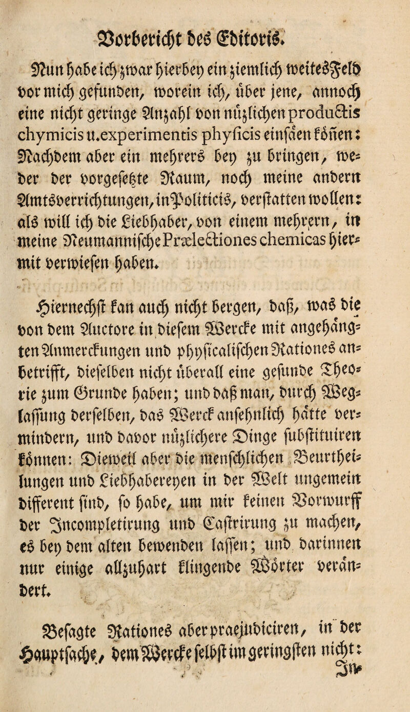 Stot&eridjt beé (Slbitottë. Sîutt Ça6e t<f> §tt>ac ^icc5ep ein jiemticf) tt>cite$^cl& »or rnid) gefunten, morein id> ûDer jene, annod) eine nid)t geringe Slnjat)! »on nûjtidjenprodu&is chymicis u.experimentis phyficis einfden fÔncn : sftad)t>em aDer ein metjrerê 6e» $u Dringen, me* »er »er »orgefe|te SKnum, nod) meine anbern Simtêoerricbtungen/in^oliticiê, »ermatten mollen: afê miß ici) »ie ÊieDfjaDer, »on einem mefjrern, in meine Dîenmannifc^ePræleâioneschemicas tjier* mit »ernriefen tjaDem Jfnernedjfï fan audj nidjt Dergen, »af, maê »ie »on »em Stuctore in tiefem SÖercPe mit angeljdng* ten Stnmercfungen un» pf)»ficatifd)en3îationeêan* »etrifft, »iefetben nidjt iiDeratl eine gefunte £Ejeo* rie jum ©runbe tjaDeu; un» »af? man, »urdj 38eg* tajfung »erfetDen, »a£ SHSercf anfefjnlidj futtfc »er* mintern, un» »a»or m'tjtidjere SMnge fuDfiifutren fénnen: ©iemeif aber »ie raenfd)Eid)en Seurtljei* Jungen unb SieDEjaDerepen in »er SBelt ungemein »ifferent fin», fo EjaDe, um mir feinen ïBormurff »er ^ncompletirung un» ©ajirirung ju machen, eO De» »em alten Dementen taffen; un» barinnen nur einige altjutjart ftiugente Porter »erdn* »ert. .  a- * - : ■. «Befagte Stationen aDerpraejubiciren, in »ec £wptfac&e, »em^çrçrrfelDIïimârrinâfïw nign