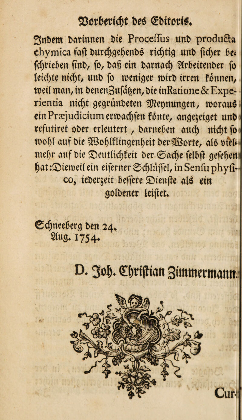 SSotberfc&t &eë (Ebitorté« Snbem bartnnen bie Proceflus unî> produfta chymica fafl burdjgeljenbé richtig unb ficher 6e« fd)rieben fin b, fo, î>af? ein barnad) Sirbeiteitber fo ieid)te nid)t, unb fo toentger roirb irren fénnen, meif man, in benen3ufâ|en, bie inRatione & Expe- rientia nief)t gegrunbeten SDîepnungen, tooraué ein Præjudicium erroadffen fénte, angejeiget unb refutiret ober erleutert, barneben audf nid)t fo u>of)I auf bie SÖofflflingenlfeit berSBorte, alè otH* mef)r auf bie S)eutlid)feit ber @ad)e felbjï gefe^em ï)at :£>temeif ein eiferner @cf)Iuffe[, in Senfu phyfi«■ co, ieberjeit beffere Sienfïe até ein golbener letjïet. ©djmeeberg ben 24» 3iug. 1754» D, 30^. Cf)rtjltan Simmermamt Cm