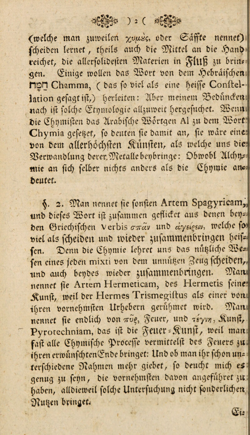 (tü'eldje man jumeilen ober ©affte nennet) (Reiben lernet , tfyeiU aud) bie Mittel an bie dpanfc j veidjet, bie aderfolibeften Materien in $(uß $u brin* gen. ©nige mellen bas 25ort bon bem dpebraifeben HÖH Chamma, ( bas fo bieî als eine Çeiffe Conftel- j lation gefagt ijï,) Verleiten : libcv meinem SSebundettJ nad) ift fofcfye ©tjmologie ali^ubeit bergcfud)ct. Sßemi [[ Die Sf^mijïen bas '2lrabifd)e SSbrfgen Al $u bem 25orf Chymia gefe^ef, fo beuten fie bamit an, fie tbdre eine bon bem aüerf)Od)fl:en Âûttfïett, als mcld)e uns bie ®ermaublung berer.Metalle bet;bringe: Dbtoobl 2tfd)g< mie an ficf> felber nichts anbcrS als bie Garnie an* beutet. 2. ?Üîan nennet fie fonfien Artem Spagyricam?j| tmb biefeS 2ßort i(l jufammen gcflicfct ans benen bet}*4 ben ©ried)ifcf)en Verbis g-kclv unb dyeiçst'j, melcfye ftvj biel als fc^etbett unb hiebet* ^ufammenbringen b# fcn. ®enn bie Garnie lehret uns bas nn$lid)e 5£e~ fen eines /eben mixti bon bem unnufcen $e«g fcf)etbett, tmb auch bet)bes mieber jufammenbringem Warn nennet |te Artem Hermeticam, beS Hermetis feine Äunjb, mil ber Hermes Trismegiltus als einer bon tf^ren bornehmtfen Urhebern gerubmef mirb. SÏÏattJ nennet jte enblid) bon ttïç, $cuer, unb ^sy^, ivunjl, 1 Pyrotechniam, bas ift bie geuer^tmft, tbeil matt fafî alle Gf)t?mifd)e fproccffe bermiffeljl bcS geuers $u i§ren emunfd)ten©ibe bringet: Unb ob man ifpr fd?on un* terfdjiebene DTa^men mcf;r giebet, fo beucht mich e$ genug ju fct)n, bie bornehmtben babon angefuf)ret ,51t haben, allbiemeil fotd;e Unterfud;ung nid;t fouberlicberi 3?u^en bringet