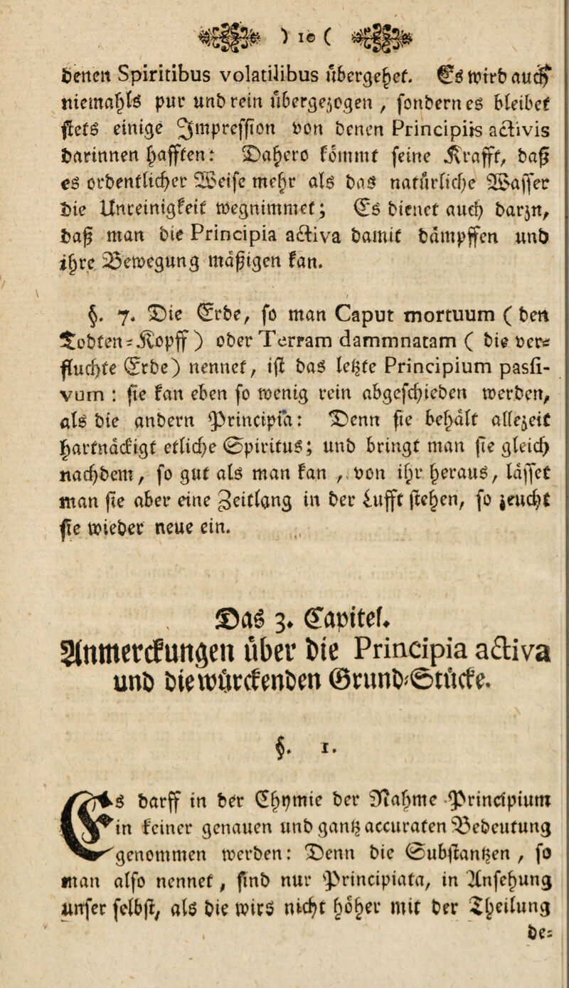 fcerteit Spiritibus volatilibus übergebet. Wirb audf niematjfe pue unb rein uberge$egen , fenbern e$ bîeibet fîefé einige Jjmpreffton bon benen Principes activis darinnen Rafften : $>af>erc fommt feine jyrafft, baf? eê orbentlid^er Seife mef)r al$ bas natürliche Sa ff er Ine Unreinigfeit tbegnimmef ; bienet auch barjn, baf man bte Principia aftiva bamit bdmpffen unb ifjre 25'emegung mdfigen Fan. t §. 7# 2)ie ©rbe, fo man Caput mortuum ( ben lobten-jtopff ) ober Terram dammnatam ( bie ber* fïucf>fe ®rbe) nennet, tfl ba$ le^te Principium pasfi- vum : fte Fan eben fo rnentg rein abgefc^ieben merben, aU bie anbern Principia : ®enn fte besait aiïe^eit ffarfndcFtgf etliche @ptritu6; unb bringt man fte gleich nadjbem, fo gut alö man Fan , bon if>r §erau6, laffet man fte aber eine gettfang in ber £ufft freien, fo $euch* fte mieber neue ein. ©aé 3. Çapitef. Stnmercfungen über bte Principia a&iva unö fciewürctenbm ©nmfy<&tücfe. /Trlö barff in ber S^pmie ber 3îafmie principium &\^tn Feiner genauen unb gan^accurafen53ebeufung ^r^genommen tberben: $)enn bie @ub#ant$en , fo man alfo nennet, finb nur principiata, in 2tnfc^ung urrfer fetbjï, ate bie tt>ir$ nicht f)6§er mit ber Steilung
