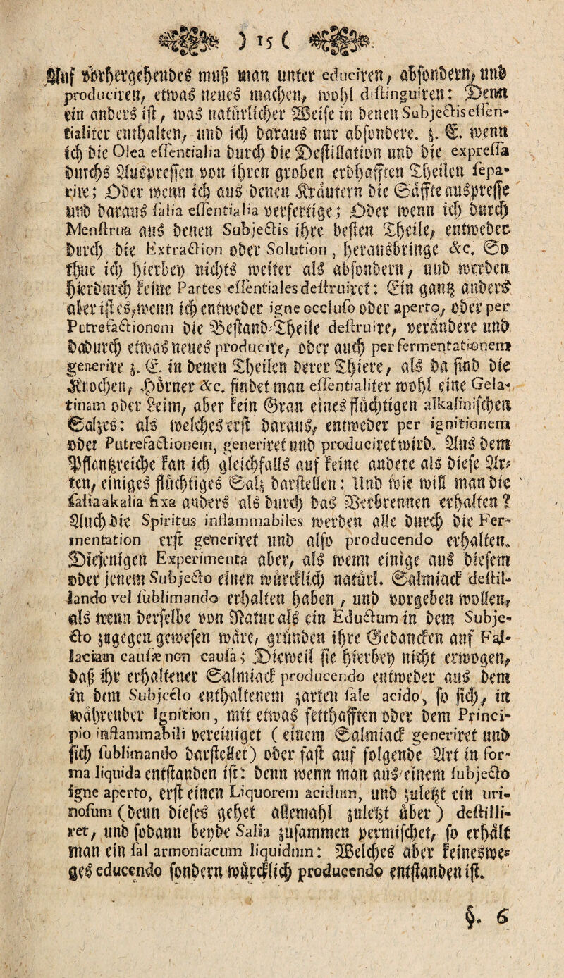 )*5( €§§»■ iftff tbvÇer^Ç-ettbcê mujS mm unter edudtefi f abjbnbern/ mil producireîi/ ctn>aé ueuef machen* tDof>l d'ftinguiren: îDetwt ein anDcré tfi, maf nafûrifc^er Mktfe in Denen Subje&iseffen* thlita enthalten/ unb ici) Datraué nur a&fonbere. tuemt tel) Die Olea eflenrialia Durci) DB ©effiflattOtl unb Die exprefla DtwlB SfoSprcffett non ihren groben etbljafften feilen fepa* rire; 0ber mm ici; auf Denen Ærdufern Die ©affteauspreffe suib Darau^aid eiTeotidid mfferdge; 0ber menu uï) Dura) Menftrim miß Denen Subje&is ihre bellen Xffeüe; entmebec Durch Die Extraction ober Solution, heranfbtinge &c, 0$ tffue td) 1)1 erbet) nichts mita aU abfonbern, mib n-etbeu f)tetburd) Mm Partes eflèntiales deiiruircf ; (Elit ganl£ anbei’# «kriffeS^Kim ichentmeber igneocclufo ober aperto, ober per Pitre tact ionem Die ^cflant>d0^cÜC deftruite* ©erdubetC tins? Doburd) dIKB neiieS produite* Ober anc^ per fermentationeiri generîre $. €- in Denen Sfjdlcn Derer $hlete* aB Da fin b Die Skochen* $Srnrr ffnDetman efîèntialifer $oof)î due GeÎ3 îinam ober ^eim, aber Fein ©ran emefffuchfigen aïkafioifehm ®afye$: aB mdd)eSttff Darauf entweber per ignitionem ©bet Pütrefadionem, generiret imb producircttoitD. 3lllS§ Dem ^ffan|rrichr Fan Id) gleichfalls auf Feine anDete aU Dkfe 31r? ten, einigem fïûc^tigeé 0ak barffeöe'n: 11 nD im toll! man Die 4 faiiaakalia fixa auberS 'aB Durch Dal Verbrennen erhalten l ^lud) Die Spiritus inflammabiles JOerDcU alle bUfff) Die Fer¬ mentation etff geueriret unb alfo producendo etf)alten* SDIeftttfgett Expérimenta abeiv aB menu einige auf Drefem ©Der jenem Sufejeäo einen mütcHich nafutl. 0afaiticF defHl- lando vel fubiimando erhalten haben, nnD ©ergeben mellen? dB trenn Derfdbe ron ^attir aB ein Edu&um in Dem Subje- do jagegettgemefen mare, grünDen lF)re ©eDanifen auf F4* latiam caidænon cauia ; J)kmell fie f)kvhï\) Uîd)t CilOOgett* Dap ihr erhaltener 0almlaif producendo entmeDer auf Dem ln bmt Subjceio enthaltenem jatfen laie addo5 fo fleh/ in mdhrenber ignition, mit etrnaf fetthafften ober Dem Princi- pio inßammabili DerdnlgCt ( einem 0almlacF generirct tmb fttf; fubiimando DarffeHet) ober fajl auf folgende %xt In for¬ ma liquida eutffanben tft: Denn memt man auf^tnem lubjedo fgne aperto, erff einen Liquorein acidum ' unD ^ule^t ein uri- mfiim (Denn Dlefcf gehet allemahl ple^t äber ) deftdli- ret, nnD foDann BepDe Salia pfammen permlfehct, fo erhalt man ein fai armoniacum liquidum: 5Bdct)ef aber felnefme® gef educendo fonDeru wârcflic^ produccndp eufffanben ift