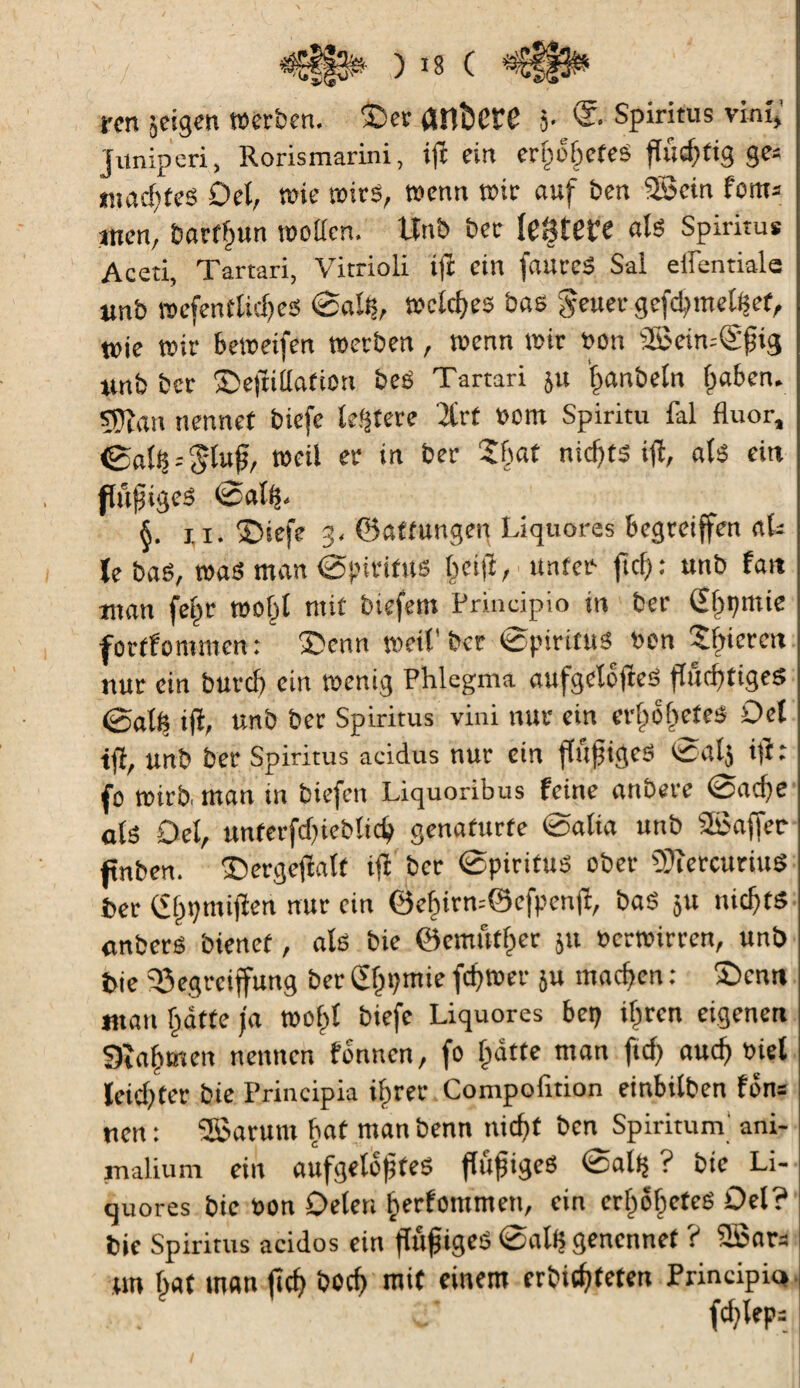 rm jcigen werben. 3>r anfcCtT j. Spiritus vint, junipcri, Rorismarini, ifc ein erpobefes fluchtig ge= »nacktes Del, wie wies, wenn wir auf ben ®cin fom* men, barffjun wetten. Unb ber fegten als Spiritus Aceti, Tartari, Vitrioli ijt ein fautes Sal eflentiale unb wcfenfliches ©alß, welches bas Jener gefdpnetßcf, wie wir beweifen werben, wenn wir fon 2Bein--®fjig «nb ber ©ejtillafion beS Tartari ju 'twnbetn l;aben. Ç5îan nennet biefe ledere 2lrt »om Spiritu fal fluor, ©alß--$lufj, weil er in ber 5bat nichts ijt, als ein flufiges ©alß. §. xi. fDtefe g, ©attungen Liquores begreiffen aL ïe baS, was man (Spiritus tpcift, unter fiel): unb fait man (elpr wotjl mit biefem Principio in ber 2l)pmte forffommen : 3>nn weil' ber ©piritttS twn 5fnercn nur ein burch ein wenig Phlegma aufgelegtes fluchtiges ©alß ift, unb ber Spiritus vini nur ein ertjofjeteS Del tji, unb ber Spiritus acidus nur ein ffufjtgeS ©alj ijt: fo wirb, man in biefen Liquoribus feine anbere ©adje als Del, unterfcbieblid) genafurfe ©alta unb Sßaffer fnben. ©ergejtalf ijt ber ©pirifus ober ÎÜîercuriuS ber (£§pmijten nur ein $efjirn=©efpenjt, baS $u nichts anberS bienet, als bie ©emuther 511 »erwirren, unb bie ißegreiffung ber Gtjpmie fchwer ju machen : £)cnn «tan hatte ja wofpl biefe Liquores bep ihren eigenen 9îaf>men nennen tonnen, fo hatte man ftef) auch riet leichter bie Principia ihrer Compofition einbilben fön= nen: SSBarum hat manbenn nicht ben Spiritum ani- rnalium ein aufgelöstes flufigeS ©alp ? bie Li¬ quores bie t>on Deten herfommen, ein ertwhefeS Del? bie Spiritus acidos ein ftfijjigeS ©alp genennef ? SBars tm hat man (ich boef) mit einem erbithtefen Principio