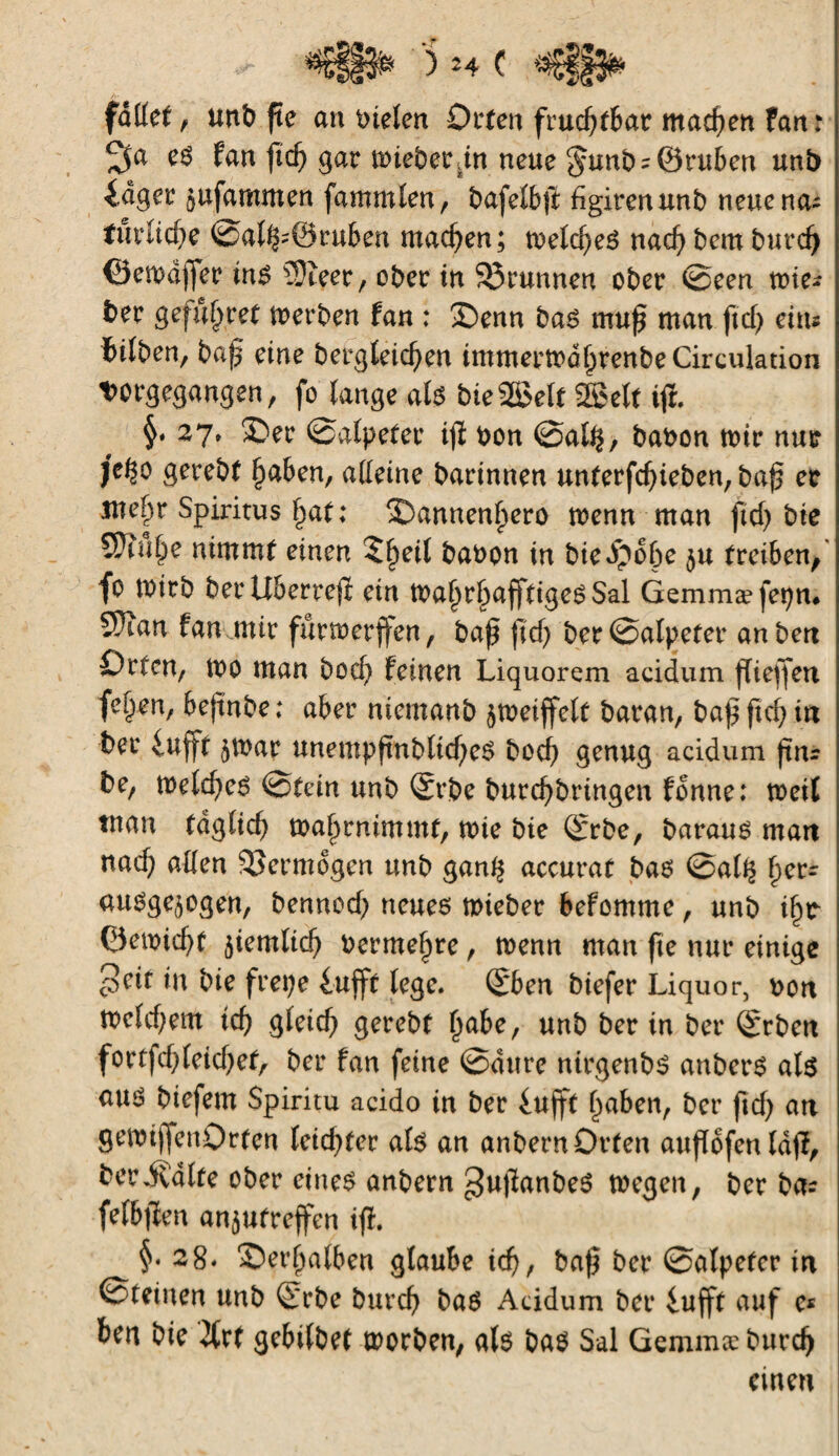 fället f unb (te an Stelen Orten fruchtbar machen fan: 2fa es fan fid) gar mieberdn neue §unbs@ruben unb idger jufammen fammlen, bafelbß hgirenunb neue na- türitcße 0al^0ru6en machen; meines nacß bem burdj ©emajfer ins 5}ïeer, ober in 33runnen ober ©een voie* ber gefûljret merben fan : £)enn bas muß man ftcf> eins bifben, baß eine bergleid)en tmmermdßrenbeCirculation twgegangen, fo (ange als bieSSelt SSJelt iß. 27» ®er ©alpefer iß bon ©al^, babon mir nur je^o gerebf ßaben, alleine barinnen unterfcßieben, baß er me^r Spiritus ßat; 2)annenf>ero menn man ftd> bte STtul^e nimmt einen 2ßeil babon in biedpoße $u treiben, fo mirb berllberteß ein maßrbafftigeSSal Gemmæ fepn# 5)tan fan mir furmerffen, baß ßd) ber ©alpefer anbert Orten, tbo man bocl) feinen Liquorem acidum ßießen fe^en, beßnbe ; aber niemanb jmeiffelt baran, baß ßcß in ber iufjt 5b>ar unempßnblicßeS bocß genug acidum ßns be, melcßeS ©fein unb ®rbe burcßbringen fonne: meit inan tdglid) maßrnimmt, mie bte ©rbe, baraus mart nacf; allen Skrmogen unb gan^ accurat bas @al^ f)ers auoge^ogen, bennod; neues mieber befomme, unb ißr Oemicßf $iem(id) bermeßre, menn man fte nur einige prit in bie frepe £ufft lege. (Sben biefer Liquor, bort meld;em icf> gleicß gerebf ßabe, unb ber in ber Qfrben fortfd^leicßef, ber fan feine ©dure ntrgenbs anberS als aus biefem Spiritu acido in ber iufft ßaben, ber ßd) an gemißenOrfen leidster als an anbernDrfen außofenldß, berPvalfe ober eines anbern ^ußanbeS mögen, ber bas felbßen an^ufreflren iß. §.28* 3)erfjalben glaube id), baß ber ©alpefer in ©feinen unb S'rbe burcß bas Acidum ber iußt auf e« ben bie Jlrf gebi(bef morben, als bas Sal Gemmæ burd) einen