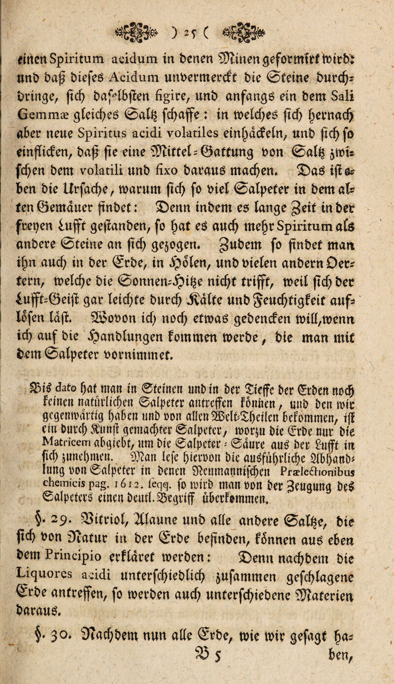 i unb baj? biefeg Acidum unbertnerdf bie ©feine burd)s I bringe, ftd) bafdbffen figire, unb anfangs ein bem Sali i Gemmæ gleiches ©ali^ fd>affe ; in mld)t$ ftd) Ijernadj ! aber neue Spiritus acidi volatiles einfiddetn, unb fîd) fo I einfïiden, baf* fie eine îDîiffeL ©affung bon ©al^tots fd)en bem volatili unb fixo barau$ machen. ©a$ iffe* ben bie ttrfacfye, warum ftcf) fo biet ©alpefet in bemafc i fen ©emduer ftnbef : £)enn inbem es lange geif in beb ! freien 4ufft geffanben, fo £af es aud) me§r Spiritum als anbere ©feine an ftcf> gezogen, gubem fo ftnbef man I ifm aud) in bei* ©rbe, in ^olen, unb bieten anbernDer* i fern, welche bie ©onnen^i^e nidjf trifft, tbeil ftd; bet £ufff=@eiff gar leichte burd) Ädtfe unb$eud)figfeif'auf* ! lofen lafi. SSobon id; nod; etwas gebenden will,wenn xd) auf bie Staublungen fommen werbe, bie man mit bem©alpefer bornimmef. 3MS dato (jat matt tu ©teinen unb in ber Sieffe ber Arbeit m>d) feinen natürlichen ©alpeter antreffen fomten, unb bcn mir gegenwärtig haben unb ton allenS©elfcS(jeflen befommen, tjl ein burcf;^unff gemachter ©alpeter, worjn bie €rbe nur bte Matricem abgiebt, um bte ©alpcfer - ©dure am? ber £ufff in W jund)men. ®an lefe (nerton bie ausführliche 51b[)anb^ lung ton ©alpeter in benen SMtmanmfchen Præleaionibus chemicis pag. 1612. feqq. (0 wirb man ton ber Beugung be$ Salpeter« einen beuii. begriff überfommem §. 29. 33ifriol, 2tlaune unb alle anbere ©atfse, bie ftd) bon 3îafur in ber (Srbe befmben, fonnen aus eben bem Principio erfldtef werben; 3>nn nadjbem bie Liquores acidi unferfd)iebltd? jufammen gefdjlagene ©rbe antreffen, fo werben and) untergebene éîaferien baraus. §» 30. 9îad;bem nun affe ©rbe, tbie mir gefagf 83 $ ben,