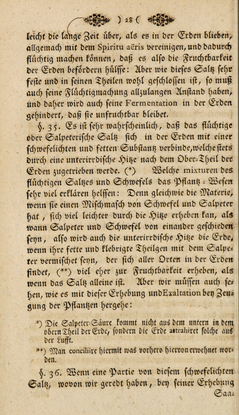 leicfjt inc lange geit über, als ce tn ber <2rben bltefeert, allgemacf) mit bem Spiriru aëris bereinigen, unb baburc^ fluchtig machen Fonnen, baß es alfo bie $rud)tbarfeit ber (Srben beforbern hûlffe: Ttber mie biefeô Sal$ felw feße unb in feinen Steilen wohl gefchtofjen iß, fo muß aucf) feine $lud)tigmachung all$ulangen '2lnßanb babenr unb baber wirb and) feine Fermentation in ber Arbeit ge^inbert, baß fie unfruchtbar bleibet. §,35, Ss iß feÇr wahrfdjeinlicfj, baß bas flüchtige ober Salpeterifche Sat$ ftd) in ber Qfrben mit einer fd)Wefelichten uub fetten Subßan^ t>erbinbe/n>etcf>efletö burd; eine untertrrbifdje pi^e nach bem Ober^hril ber (grben jugefrieben werbe. (*) 2Beld)e mixturen beS fluchtigen Salzes unb Schwefels bas pflanfc = SSefen fehr Diel erfldren helffen : ®eun gleichwie bie Materie, wenn ße einen îDîifdjmafd) bon Sdjwefel unb Salpeter hat , fid) Diel leichter burd) bie dpi^e erheben Fan, als mann Salpeter unb Schwefel bon einanber gefdjieben fepn, alfö wirb and) bie unterirrbifche S)\$c bie @rbe, wenn ihre fette unb Flebrigfe $heilgen mit bem Salpe* fer bermifchet fepn, ber fid) aller Orten in ber Srben fnbef, (**) biel eher $ur §rud)tbarFeif erheben, als wenn bas Sal$ alleine iß, Tiber wir muffen and) fa ßen, wie es mit biefer Erhebung unbExaltationbep geua gung ber pßan^en hergehe: *) X)k 0alpcfcrSaurc Fommt nicht au$ bem unfern in bem ober« Xheil ber ÊvbC/ fonbern bie €rbe aitrahirct folcbe au$ ber ènfft **) <D?an conciliivc hiermit n>a$ vorljcvo hiervon evmchnet roor* beit. §. 3 6, ®enn eine partie bon biefem fd)wefelid)ten @alfc, wobon wir gerebt Ipabcn, bei) feiner Erhebung Saas