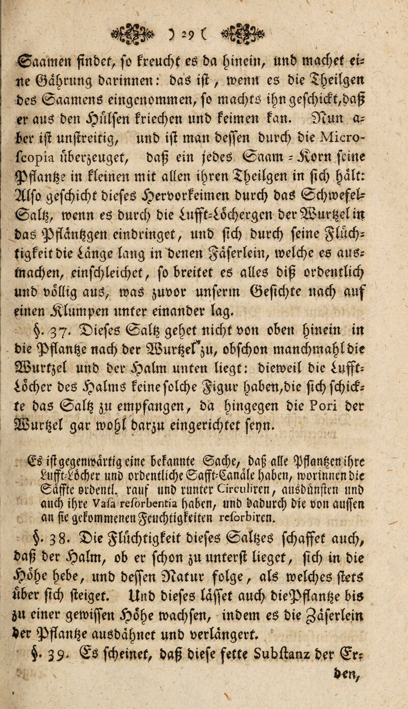 #£§§$& ) 29 ( I I 0aamen ftnbef, fo freud)t es ba Rittern, unb mad?et eU ne ©dprung Darinnen: bas ip , menu es t>ie îpeiîgett ; bes ©aamens eingenommen, (o mad)tê i§ngefd)ic!c,baf | er aus ben dpülfen frieren unb feimen fan. 3îun a- ter tp unpreifig, unb ip man beflen burd) bie Micro- feopia überzeuget, bap ein jebeS 0aam - iîorn (eine ÇPfïan^e in fleinett mit allen ipren Stetigen in fïd) pdlt: ! Ttlfo gefepiept biefeS ijerborfeimen burd) bas ©d)twfek i 0alh, menu es burd; bie iufft^dcpergen ber®ur|eUn i bas ^Pjïdn^gen einbringet, unb pd) burep (eine *?lücp= ! tigfeitbie lange lang in betten ^dferlein, melcpe es aus- : fnaepeu, einfd>leiepet, fo breitet es ailes bip orbentlicp unb bolltg ans, mas zuoor unferm ©epd)te naep auf ! einen klumpen unter einanber lag. §. 37. ©iefes @al| geltet nidjt bon oben pinein in bie ippanhe nad) ber SBur^efV, obfd)on manepmapt bie SBurfzet unb ber ipalm unten liegt: biemetl bie lufft= iod)er beS ^alrns feinefclcpe §igur Traben,bie |tcf> fcf>icf- fe bas @al£ zu empfangen, ba hingegen bie Pori bet SBur^el gar mcpl barzu eingendjtet fepn. €£ipgegemtdrtigcine bekannte ©aepe, Daf alle $fîant|en ihre £uffn£od)er unD orbentltdje ©afft^andle haben, ttorimienbie ©affte otOentl. rauf unî> runter Circulïren, ausbûnfien unb auch ihre Vafa reforbentia haben, unb baburch bie ton auffen an fte gekommenen geuebtigkeiten refbrbiren. 38* $>ie glüeptigfeit btefes 0al^eS fepaffet and), bap ber ipalm, ob er fepon zu unferp lieget, pep in bie $0pe pebe, unb beffen Statur folge, als mekpes pets «6er pep peigef. Unb biefes laffet aud; bies]>pan^e bis ju einer getoiffen fidpe toaepfen, tnbem es bie gaferlein ber $)pan^e ausbdpnet unb verlängert. §♦ 39* <ÏS fepeinef, bap biefe fette Subftanz ber ©r? s bm,
