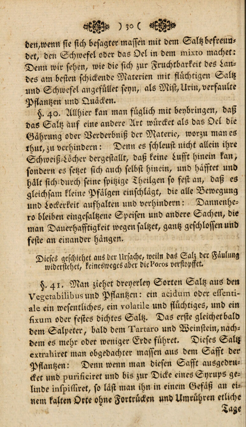 m,t»m fte ftd) befagfet maffeit mit bem (gatybeftmn* bet/ ben ©d)wefel ob et bas Del in bem mixto madjetî Sbenn mit feigen, me bie fief) ^ur gtucÇ>tbatfeif bes ian* beé am bejîen fd)icfenbe Materien mit f(ûd)tigen @al$ nnb 0cf)tnefel angefullet |epn, als ^i^Utir^uetfaulte ^Jjian^en un b Datdd'en. §. 40. îtafpier fan man fuglicf) mit bepbtingcn, bag bas ®al£ auf eine anbete 2itt mutefet als bas Del b te @dl)tung übet 23etbetbni£ bet gâterie, mot$u mânes tfmf, 5U ber^inbetn : ©enn es fcfyleuft uicf)t allein il)te <éd)meip4cd>ct betgejïallt, ba£ feine lufft l)inein fan, fonbetn es fe^et |id) aud) felbfi fûnein, unb I)dfftet unb Çdlt ftd> butd) feine fpiçige 5f)eilgen fo fejï an, baf es sletd>fam fleine ^fdlgen einfdjldgt, bie aile 53emegung unb locfetfeit aufl^alten unb üctfnnbetn : ©annenf^e* rö bleiben eingefallene ©peifen unb anbete 0ad)en, bie man ©auetl^afftigfeit wegen fallet, gau$ gefd;loffenunb fejïe an einanbet fangen. ©iefcS gejfljtef)et mtS bet ttrfacbc, meiln bas £aîj bet gdulung î»it>ei(lef>et/ feineStoegeS aber bicPoros rerfiopffct. §.41. SJïan jie^ct breperlep ©orten ©alf$ ans ben Vegetabilibustint) 'Pftanljcn : ein acidum ober eflenti- ale ein wcfentliches, ein volatile unb flüchtiges, unb ein fixum ober feflcS bic^fcS ©atf$. £>aS erjîe gleichet balb bem ©alpeter, balb bem Tartaro unb 2$cinfïein, nacf>= bem es mehr ober weniger ©rbc führet. îdefes ©altj extrabiret man obgebachtcr maffen ans bem ©afft ber fPflanhen: 'Teint wenn man biefen ©afft auSgcbru- tfef unb purificiret unb bis jur ‘Cicfe eines ©prupë ge= Unbe infpiflîret, fo lafi man if m in einem ©efâfj an eu nem falten Orte ohne §ortrûcfen unb Umtühten etliche