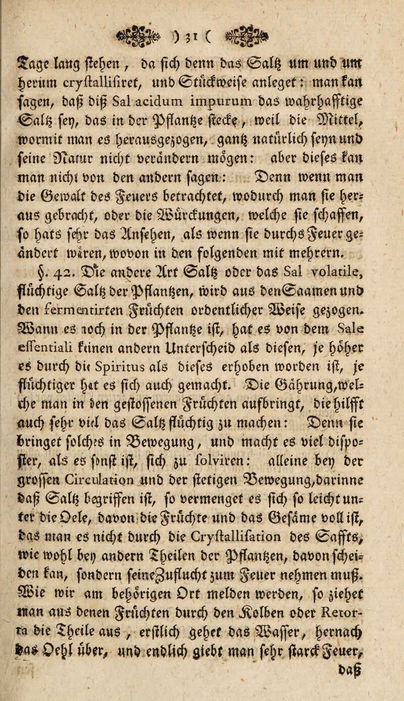 îtag? laug fielen, ba ft# benn bas @at$ um nnb um Jeritm cryftallifiref, mb ©tucfmeife anleget ; mau fan fagen, baf bip Sal acidum impurum bas ib alp# afftige ©alfj fet?, bas in ber 5)flanke peeff, n>eil bk Wüttd, tbormit man es fjerausgejogen, gan^ nafurlid) fe^n mb feine Statur nid)t beraubet« mögen: aber biefes fan man «i#t bon ben anbern fagen.; Senn menu man bie ©eibalt bes $*uer$ befrachtet, tbobut# man |ïe f)er* ans gebra#t, ober bie SBurcfungen, met#e fie (Raffen, fo l)ats fe|r bas 2Cnfel)en, als toenn jte bur#S$euergei anbert mIren,mobOtt in ben folgenden mit meutern» §. 42, Sie anbete 7lvt @al§ obet bas Sai volatile, fïu#tige €>al^ ber?>jïan§en, tbirb ans ben@aamenunb ben fermentirteu gru#ten orbentli#er SBeife gezogen. 3Bann es no# in bet ipflan^e ifî, §at es bon bem Sale eflentiali feinen anbem Unterf#eib als biefen, je §o§et es bur# bu Spiritus als biefes erhoben morben iff, je ffu#tiger §at es fid) and) gemacht Sie @df)rung,t$els #e man in t>en gesoffenen ^ru#ten aufbringt, bielplfff au# fefir bid bas @algftö#tig ju machen: Senn fie bringet folies in Söemcgung, nnb ma#t es biet bifpo* per, als esfmflip, jtd) $u folviren; alleine her) bet groffen Circulation nnb bet pefigen Bewegung,barinne Mp @al^ begriffen ifî, fo betmenget es fl# fo leid)t um fet bieOele, babon bie^tu#fe unb bas ©efdme t>oü ifî, bas man es nicht but# bte Crjftallifation bes @afft$> mie toobl 6eç anbern Steilen ber ^ffan^en, babon[#ei* ben fan, fonbern fetne§uflu#f jum fetter nehmen rauf, SGBie mir am be|origen Ort melben werben, fo ÿel^ef man ans benen $r«#fen bur# ben Kolben aber Retor- ta bie ?§eile aus , etjïli# gel)ef bas SBafler, |erna# feas Oejjl «brr, «nb enbli# giebt man feijr fïard Jener,