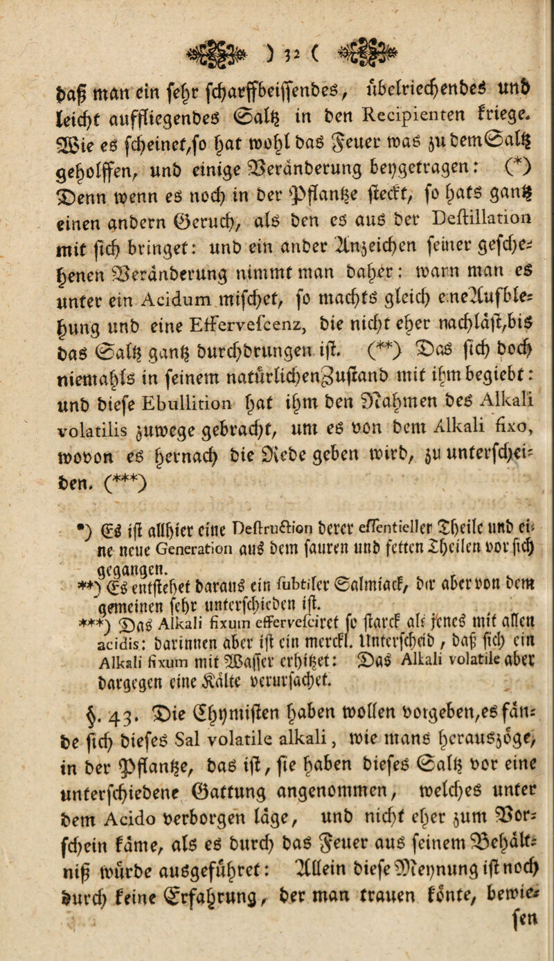 ) 3? ( «*£§§$* î»af man «in fe§r fcfjarffbciffenbeë, /tbelrtec^enbcê unî> ïeid)t auffliegenbeS ©ail? in ben Recipienten friege. S5>ie es fcf)einet,fo (fat molil baë gâter mas jubem©al§ geholfen, unb einige ÜSerânberung beçgefragen : (*) Ç£)enn trenn es ttoef) in ber fPjïanlse ftecït, fo l)afS ganl? einen anbern ©erud), als ben es auS ber Deftillation mit fid) bringet: unb ein anber &n?eid)en feiner gefd)e; Çenen SSeränberung nimmt man baiser : warn man es unter ein Acidum mifd)et, fo mad)fS gleich c:ne2lufble* ftung ttnb eine EtFervefcenz, bie nid)f ef>er nacfjtâfî^biS bas ©all? ganf? burdfbrungen iji. (**) £>aS ftd) bod) niemals in feinem naffirlidjengujïanb mit ibmbegiebf : unb biefe Ebullition fiat ifjm ben Dîahmen beS Alkali volatilis juwege gebrad)f, um es oon bem Alkali fixo, wovon es jjernaef) bie Diebe geben wirb, ju unterfd^k ben. (***) , •) tfl at(f)ier eine Deftru&ion bevor efientieller Çfjeile unb et-- ne neue Generation aiié bem füllten unb fetten £f)cilen rot fiel) geqangcn. **) <r-g entfiebet baratté ein fubtifer ©almiatf, bir aber ton bem 'gemeinen fcf>r unfcrfd)ieben tjl. . . ***) SbaS Alkali fixuin cfFcrvekirct fr ftat'cf ab foncé mit alten acidis: batintten aber tfl ein mcrcfl. Untcrfcbcib, bajj fiel) ein Alkali tixum mit ÎBaifet crl)if?et: £>«$ Altali volatile aber bargegen eine Aalte »eturfadjet. 43. $>ie (Eljtjmiflen Traben wollen »otgeben,eSfätu be ftd) biefeé Sal volatile alkali, wie ntans fjcrauëjôge, in ber ip|ïanf?e, bas ifï, fte Çaben btefes ©all? oor eine unterfd)iebene ©aftung angenommen, weld?eS unter bem Acido verborgen läge, unb nicht ef>er junt 35or- fd)ein fante, als es burd) bas geuer aus feinem 93el)ält; nif? Würbe auSgefufwet : Allein biefe 5)ïei)nungi|fnod) burd) feine <5rfa§rung, ber man trauen fonte, bewie*