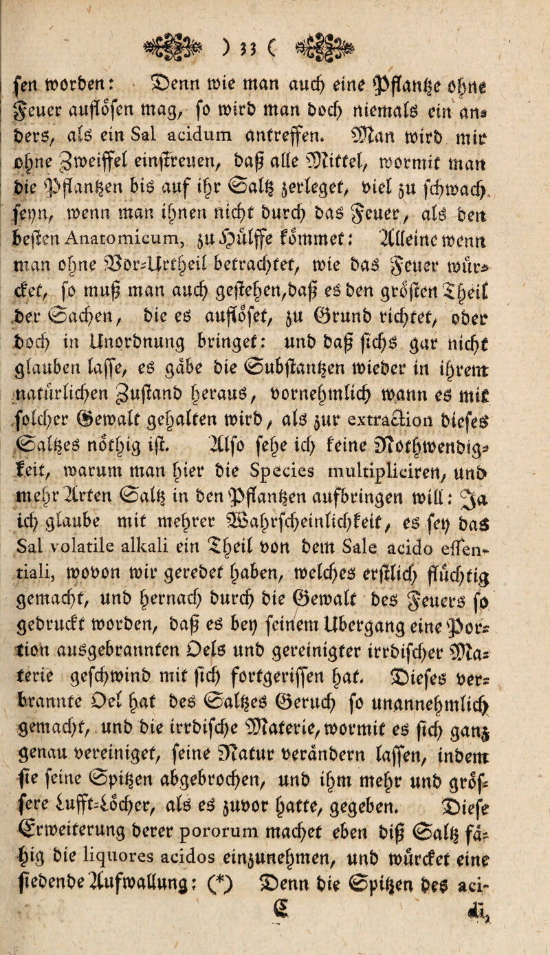 ) « Ç fen toorben: S)emt n>te man and) eine Pflanze ô|tti $euer aujïofen mag, fo mirb man boch niemals ein ans bers, ats ein Sal acidum antreffem 9)ïan mirb mm c§ne greifet einfireuen, baf allé îOîitfel, mormif man bie Spanien bis auf if)r ©ati? jertegef, biel $u fdjmad) fepn, menu man ihnen nicht burd? bas $euer, até ben be|îen Anatomicum, 51t ipuïffe fommet; Kttetne menti man ohne ^ordJrfheit betrad^ef, mie bai geuer mur* det, fo muf? man and) gefïebert,baj? eiben groftenSinnt ber ©achen, bte es aujïofet, ju ©runb richtet, ober bod) in Unorbnung bringet : unb ba£ ftchs gar nid)* gtauben taffe, es gäbe bte ©ubjïanhen mieber in i§rettt natürlichen gujîanb heraus, bornehmtich mann es mt£ fotcher ©emalf ge^atten mirb, ats pr extmfîtioii biefeS @at$es not^ig ijï. 2(lfo fefm id) îeine DiOthmenbig* feit, marum man hier bte Spccies multiplidren, unb me^xüxten ©at§ in benpfhw^en aafbrtngen mitb ich glaube mit mehrer $Bahrfd)eintichfeit, es fei; baâ Sal volatile alkali ein Zfyeil bon bettt Sale aeidô eïïW tiali, mobon mtr gerebet haben, mctd)es erfEltcf; flüchtig gemacht, unb hernach burd) bte ©ematf bes geuers fo gebrucff morben, bah es bet) fettfem Übergang eine por* tien ausgebrannten Dets unb gereinigter irrbifcher Wia* texte gefchminb mit ftd) fortgerijfen hat tDiefes ber* brannte Det ha* &e$ ©at^eS ©entch fö unannehmttd> gemacht, unb bte irrbifcfe îOîaterie, mormif es jich gan& genau bereiniget, feine Dtafur beranbern taffen, inbem fte feine ©pi^en abgebrochen, unb tf^m mehr unb grof fere iufft=locher, ats es jubor hafte, gegeben, ©iefe ©rmeiferung berer pororum machet eben biß ©a(^ fä¬ hig bte liquores acidos einpnehmen, unb murcfet eine fïebenbeîtufmattung; (*) tDeun bie ©pi^en bes ad« € '
