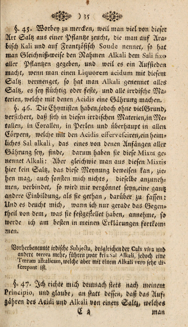 f §> 4 $ » SBörbep $u m erden/ weit man bief bon btefe* 2Crt @al^ auë einer >}>ffan$e $eud)f, bie man auf 2tra* fcifd) Kali unb auf ^ran^oftfcf) Soude nennet, fa fuit ntan @leid?nifFm>eife ben 9Ta§men Alkali bem Sali fixa aller ^flanken gegeben/ unb meil eë ein Äufftebett tnad)f/ menu man einen Liquorem addum mit btefeltt @aiii bermengef/ fo fm£ man Alkali genennef alle$ @af§/ eë fep fïûd?ftg aber fefte/ unb allé trrbifc^e 3§a* ferien, weld)é mit benen Addis eine ©d^rurtg machen, §< 46. SbieSfmntiften labenqebod) o§ne biel®runb> beffld)ett, ban jtd? in btefen irrbtfc^en SJîaterien/tn îDîe* faden, in (Eorallen, in perlen unb überhaupt in ailett Gorpern, toeld}e mit ben Addis dFervdeirert,em Ijettît^ ïicbeë Sal alkali > baë eines bon benen Anfängen aller 0d§rung fep, jtnbe, barum §aben fie btefe Mkta ge* ttennef Alkali t 2Cber gleic^mie man aus btefétMktk f)ier fein @a% haß btefe Ü)îepnung bemeifen fan/ jie* j)en mag/ aucf? fonffen mid) nid)t$t biefeibe anjnnef? men/ mhinhzi? fo mirb mtr bergfonef fepn/étne gani| anbere ©nbtlbung/ ak fie gttfyan , batôber §u fafjen t Unb eë beucht mid?, wann id) nur gerabe bas Segens tçeil bon beat/ n>aë fie fèfïgtjîellef §abert/ annefme/ fo ioerbe id? am befïen in meinen Srfldnmgen fottfotm rnern . (,: u-.:. : : v ffiot’bet’BeitetuUé irbifcîje Subjeâa* Mß§lm)mbtt Cuiï vM imb attbere terres mel)r/ fûbrertpat ftïasai Aikaiî> jebod) dne Terram alkalfeam, mltyt éft mit ihm Alkali vm fée #> fcrepant fjk f 4f* %$ïid)tè mid; bèftmdc|fléf| Md) tMnm Principe mib glaube/ an fktt beffe% U$ bal îfufé |d^ren beë Audi nnb Alkaii ban einen* #a% mefd?e$ % 4 man