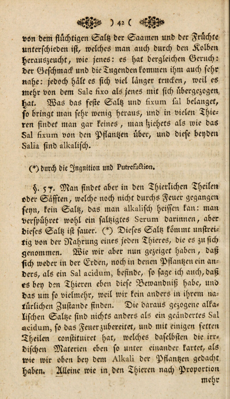 »on b cm fluchtigen ©alij bec ©aamen unb bec $nid) te unter/cf/ieben ijï, meld/ed man auch bucch ben Kolben Çecausjeudjf, tote jenes : es f»af bergleid/en ©emd/: ber ©efchmatf unb bieSugenbenfommen ifmt auch feljc nahe: jeboch §àlt eê fïch »tel langée truefen, roeii e$ tne§c ben bem Sale fixo als jenes mit ftcf) ûbergejcgen £af. 58èaS bas fefïe ©al(| unb fixum fal belanget, fo beingt man fefyv roenig fjstmtS, unb in bielen Slùe- ten ftnbef man gac feines , man f^ief/ets als mie bas Sal fixum »on ben pflanzen ttbec, unb biefe beijben Salia fînb alkalifdj. (*) butch bte 3ngniii0tt unb Putréfaction. §. 57. $îan ftnbef abee in ben îf)icrlid)cn ^Çeifet» ebec ©afften, welche noch nicht burd>S $euer gegangen fetjn, fein ©alij, bas man alkalifdj Ijeijfen fan: man t>ecfpûf»eef woljl ein falfcigfcS Serum bacinnen, abec biefeS ©alfj ifi fauec. (*) ïfiefes ©ali) fbnimt unfïreù tig »on bec 9îaijrung eines /eben $fncreg' eê 5U tlch genommen. 2Bie wir abec nun gejeigef haben, baff ftcf> Weber in bec (geben, nod) in benen Pflanzen ein an« becs, als ein Sal acidum, beftnbe, fo Jage ici) aud),bafî CS bei) ben gieren e&eit bicfe S3ctb«nbnifj Çabc, unb bas um fo bielmefir, weit mie fein anbecS in if)tem na« turlichen guflanbe ftnben. ©ie barauS gejogene alfa« ïifehen ©altje fînb nichts anbecS als ein gecmberfeS Sal acidum, fo bas geuersubereifet, unb mit einigen fetten Sijeilen conflituicet hat« toclcheé bafetbflcn bic irr« bifdjen îDîaterien eben fo unter einanber fartet, als Wie mir oben bet) bem Alkali bec pfïanljen gebad/t fjaben. 2llleine wie in, ben Sijieren nad) »proportion