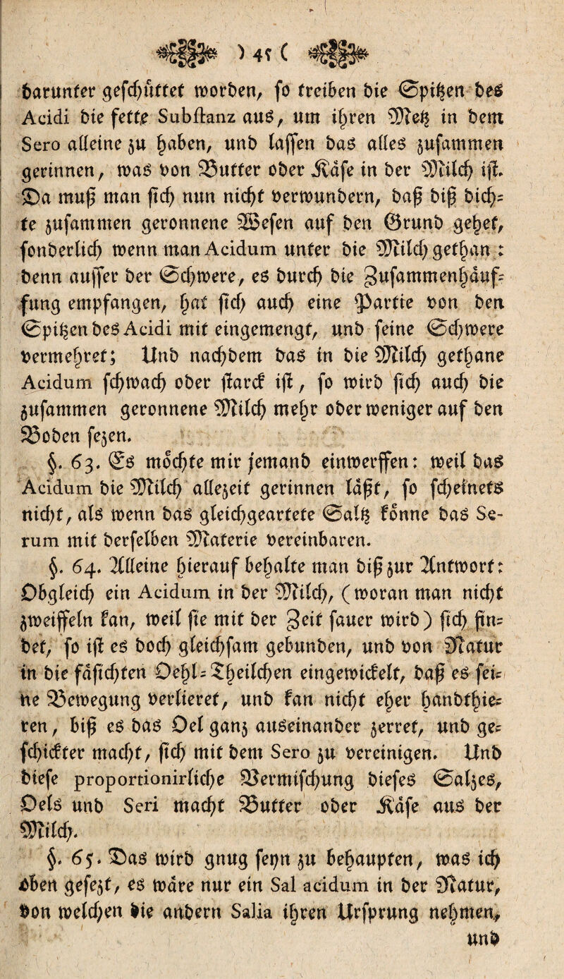 ,r i 4V V. barunter gefcßuttet morbeu, fo treiben bie ©pigen be$ Acidi bie fefte Subflanz aué, um ißren îOïefc in bem Sero adeine $u ßaben, unb taffen bas ades $ufammen gerinnen, mas bon 93uffer ober ^dfe in ber SMcß ijl $Da mug man gcß nun nicßt bertrunbern, bag big bicß= te jufammen geronnene SBefen auf ben ©runb g%et, fonberlicf) menu man Acidum unter bie Ütitd) gebart : benn aujfer ber ©dimere, es burcß bie gufammeußduf? fung empfangen, ßat gd> aucß eine partie bon ben ©pißenbeS Acidi mit eingemengf, unb feine ©eßtrere bermeßret; Unb nad)bem bas in bieSJîild; getane Acidum fcßtradj ober gare? ig, fo wirb ftcf> aucß bie àufammen geronnene Sftitcß meßr ober meniger auf ben 58oben fe^en, §. 63. ®s mochte mir jemanb eintoerffen: meit bas Acidum bie €E5îitcf> ade^eit gerinnen tagt, fo fcßetnefS ntd)f, ats trenn bas gteid?gearfete ©al% fonne bas Se¬ rum mit berfe(6en Materie bereinbaren. §. 64. lltteine ßierauf beßatte man big$ur 2(nttborf: Ob.^Ieic^ ein Acidum in ber Stitd?, (troran man nicßt jtretffetn fan, treit ge mit ber geif fauer mirb) gcß gm bet, fo ig es bod) gteießfam gebunben, unb bon Statur in biefdgeßfeti DeßU2ßeitcßen eingemiefett, bag es fei¬ ne 23en>egung bertieref, unb fan nicßt eßer ßanbtßie* ren, big es bas Det ganj auSeinanber jerref, unb gec feßiefter mad)f, gtf) mit bem Sero $u bereinigen» Unb biefe proportionirtkße SSermifcßung biefeS ©at^es, Dets unb Seri maeßt 95utfer ober Jldfe aus ber SStitd;, §» 6$. î>as trirb gnug feptt $u beßaupfen, iras icß ùbetx gefegt, es tbdre nur ein Sal acidum in ber Statur, bon tretd;en bie anbern Salia ißren Urfprung neßmen, unb