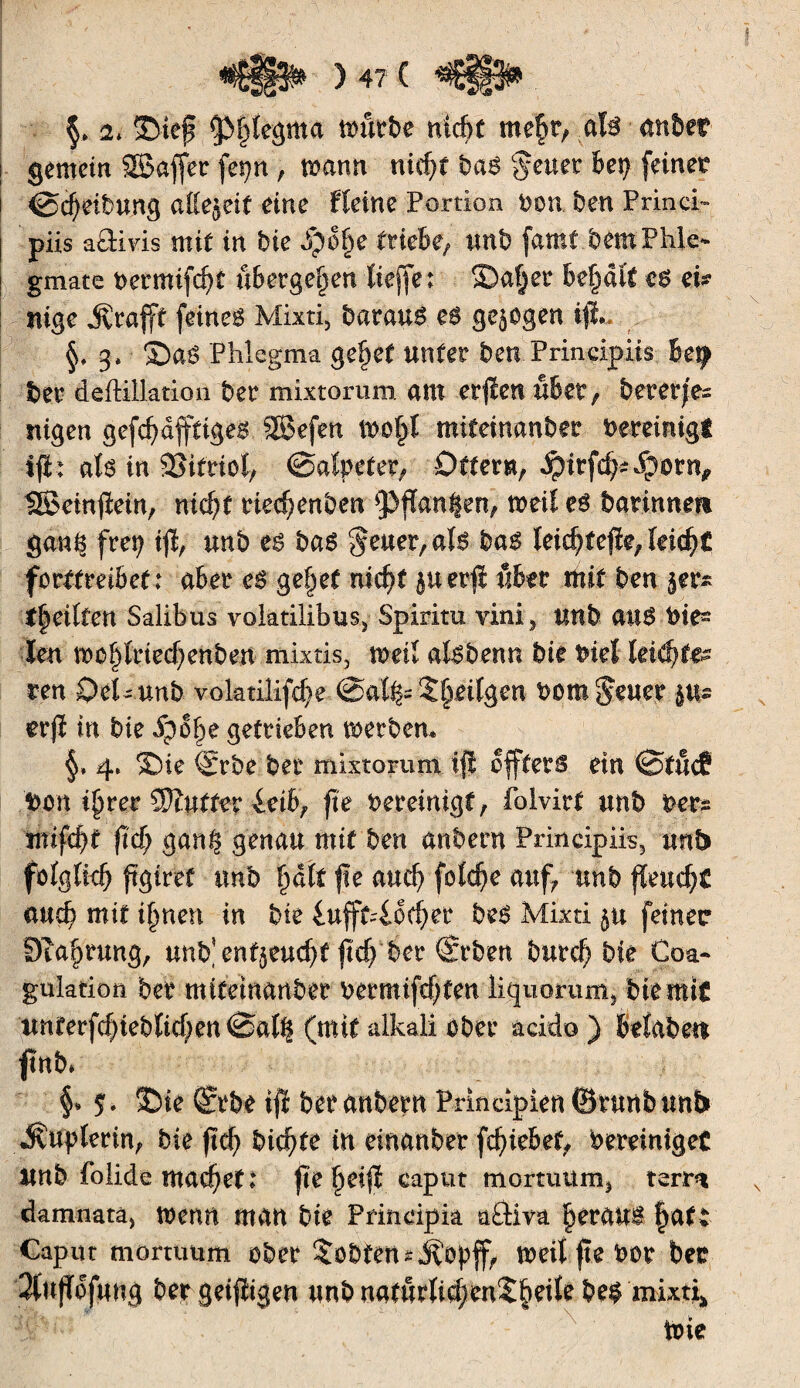 §♦ 2* Step Cßfpegma tourbe niée me§t, afo anber gemein SSaffer fet^n , manu n\é)t haß geuer her) feinet ©Reibung aßejeif eine Heine Portion ton ben Princi« püs aäivis mit in hie S)of)e triebe/ unb (amt bemPhk- gmate bermifZf übergeben tieffe : Saf)er besait c$ ei? nige jvrapf feinet Mixti, barau6 eß gezogen tp*. §» 3» Saé Phlegma gepef unter benPrmdpiis ber deftillation ber mixtorura am erfïen übet, bereites nigen gefcf)dfftige$ SBefen itofpl miteinanber bereinigt tp: als in SSitriol, Salpeter/ Öfter«, 4pirfZ*$$tn, 13BetnPein, nic^f riecpenben Spanien, toeil es barinnm ganç frep ip, unb es haß §euer, als haß leidjfejïe, feiert forffreibef: aber eß geltet nic^f $uerp über mit ben jer* t§eilfen Salibus volatilibus, Spiritu vini, unb aus tie- len mepdeepenben mixtis, toetl alsbenn bie biel letzte¬ ren OeUunb volatilifZe @aH^S§eilgen bont^uet erp in bie ipo§e getrieben toerben» 4* Sie Srbe ber mixtorum ifl offfers ein Stucf bon pjrer Sanfter ieihr fie bereinigt, folvirt unb feer* imfZt pZ gan§ genau mit ben anbern Prmdpiis, unb fülgltdj pgiref unb ^dtf fte auZ foîc^e auf, unb peuZf auZ mit i§nen in bie £ufff4oZ.er heß Mixti feiner Öta^rung, undentjeuZf PZ ber (Srben burZ bie Coa¬ gulation ber miteinanber bermifZten liquorum* bie mit unterfZiebliZenSal^ (mit alkali ober acido) belabett fnb* §» $. Sie (Srbe ip ber anbern Prindpien förunb unb J^uplerin, bie pZ biZtt i*t einanber fZiebet, bereiniget Unb folide ittaZet* pe^eip eaput mortuüm, terrn damnata, trenn man bie Prindpia adiva heraus §at: Caput mortuum ober lobten sjvöpff, toeilpebor bet 2(updfung bergeipigen unbnaturliZ^nX§eile be§ mixti* ï _