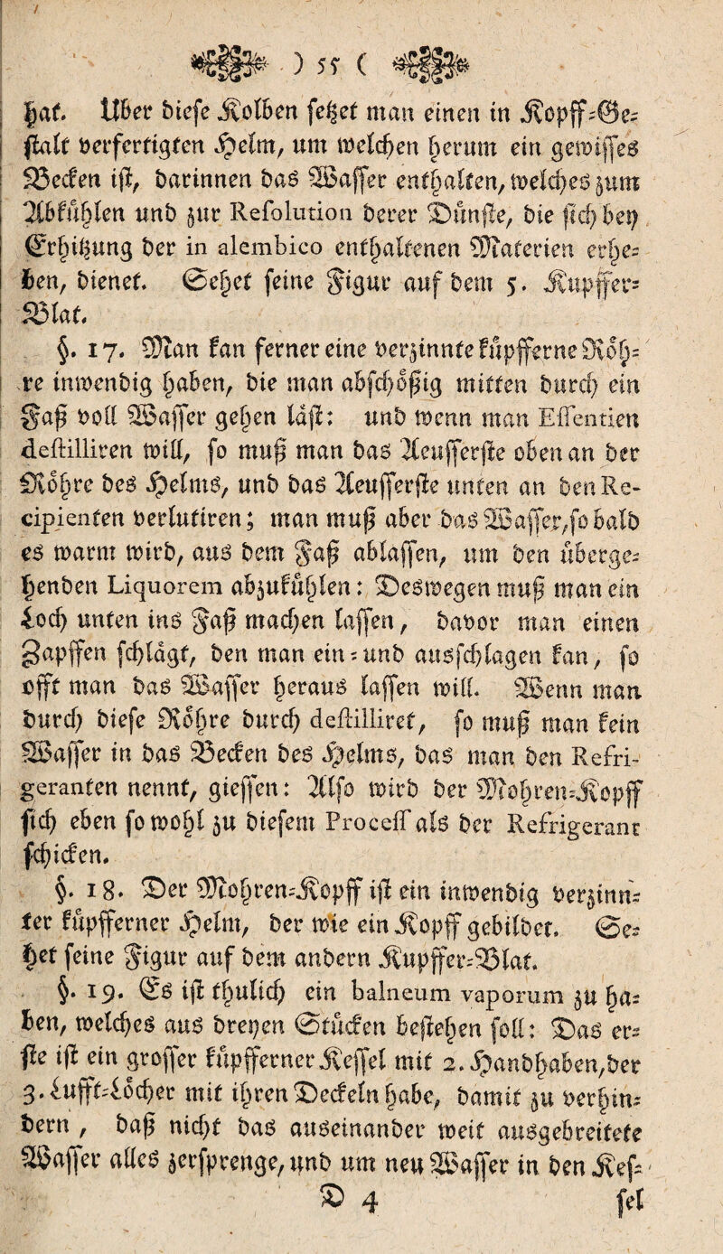 ) 5Î ( |at lîBer btcfe jvolben fe%et man einen in $opff43e* fiait berfertigten $)elm, um mrfd>en herum ein geroiffe^ 93ecfen ifl, darinnen bas SBaffer enthalten, mrfc^eö §um 2(6fu|ten unb jur Refolution berer Sbunjle, bie ftd) bevf ßrfji^ung ber in alcmbico enthaltenen SDîaterien erbe¬ ten, bienet @e§et feine $igur aufbem 5. Äupffer® S3lat §. 17. 3)îan tan ferner eine berjinnteFupfferneSDvo^ .re inmenbig !)aben, bie man abfâjoÿiÿ mitten burcf) ein §af boü SBajfer gef>en ld|ï: unb menn man Effentien deftilliren nuff, fo muß man baö 2Ceufferfte obenan ber Sv oh re be$ ipetmg, unb ba6 2£euffer$e unten an ben Re- cipienfen berlutiren ; man muß aber bas 2Baffejr,fo halb es mann wirb, aus bem 8*aß abtaffen, um ben «berge* ^enben Liquorem ab$uKt§len: 35e6tt?egen muß inan em 4od) unten ins $a$ machen taffen, babor man einen gapffen fcßldgt, ben man ein* unb atmfcf) tagen fan, fo oft man baé SBaffer §eraué taffen mil SSBenn man buvd) biefe Svdßre burcß deflilliref, fo muß man fein SBaffer in bas 25ecfen be£ Sfôlms, bas man ben Refri- geranten nennt, gieffen : 2ttfo wirb ber SWo^ren^opff fid) eben fowoßt 5« btefem Proceffate ber Refrigeranr fdßcfem §• 18. 35er 93îotjremj?opff iß ein inmenbig beginn* ter fupfferner Jpelrn, ber wie ein JCopff gebilber. @e* §et feine $igur auf bem anbern Äupffer*95laf. §• 19» ijl t§ulicf; ein balneum vaporum §u ha¬ ben, voeid)c$ au£ btepen ©tucfen befielen folt : 55a$ er» fie ißktn groffer fupfferner Reffet mit 2. dpanbßabe^ber 3*^ufft46cf)er mit ü)ren35ecfetnßabe, bamit $u bet^in* bern r baß nicßf ba$ auöeinanber voeit au6gebretfefe Raffer aücs jerfprenge,tfnb um neu SSoaffer in ben Äef*