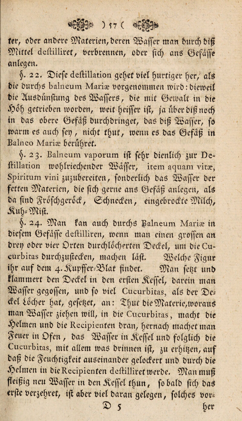 4) ferr ober an b er e CÜîaterien, beten SBajfet man fmtcpbip i ÇÜiiffet deftilliref, Verbrennen, ober pep ans ©efdffe : anlegen. §.2 2* ©tefe deftillation gehet Viel purftger per, als bte bureps balneum Mariae vorgenommen tvirb : bietveif tue Ttusbunpung bes SSaffetS, bte mit ©etvalf tu bit ; #dp getrieben tvorben, mit peifjer ip, ja ubetbtpnocp in bas obere öefdp butepbringef, bas bip SBaffer, fo tvarrn es auep fep, niepf fpuf, menu es bas @efdp in Balneo Mariae berupret. §. 23. Balneum vaporum ip fepr bienltcp }Ut De» flillation ttoplriedjenbet SBüjfer, iteni aquam vitæ, Spiritum vini ^UgUbereifen, fonberlicp bas SBaffer bet fetten Materien, bie ftep gerne ans ©efdp anfegen, als ba pnb Srdfcpgerod, ©cpneden, eingebrodfe CÜîtlcp, Äup §. 24. 3}îan fan auep burepS Balneum Mariæ in biefem ©efdffe deftilliren, tvenn man einen gtoffen an brep ober vier Orten burcpldcperfen ©edel, um bteCu- cürbitas burcpjupeden, maepen lap. 2ßelcpe $igur ipr auf bem 4. iÇupffer48ta* pnbet Sftan fe^t unb flammert ben ©edel in ben erften Äeffel, barein man SBafjer gegopen, unb fo viel Cucurbitas, als bet ©e* del ideper paf, gefegt, an: ©put bie Materie,tvoraus man SSafjer fiepen null, in bie Cucurbitas, ntaepf bte Reimen unb bie Recipienfen bran, pernadj maepetman S^ter in Ofen , bas SBaper in iteffel unb folgtid) bie Cucurbitas, mit allem tvas brtnnen tp, ju erpi^en, auf bap bie §eucptigfeit auseinanber gelodert unb burep bie Reimen in bie Recipienfen deftilliref tverbe. ?P?an mttp Peipig neu Sßaffer in ben gefiel fpun, fobalb pd; bas erpe Verjepref, ip aber Viel baran gelegen, folcpes Vors © 5 per