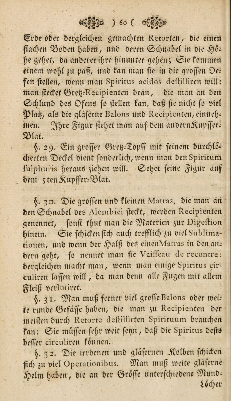 ) «O C Crbe ober betgîcichen gemachten Retorten, bic einen flachen 5îoben haben, un b bereu ©d)nabel in bic Sph |e gehet, ba anberer ifue hinunter ge^en; ©ie fommen einem voofjï paß, unb fan man fie tn bic groffen Oc- fen jîeden, menu man Spiritus acidos deftilliren mid : man jtecfef ©re^Recipientcn bran, bie man an ben ©d) luit b bc$ O feu 6 fo ffeden fan, baß fte nic^t fo biel ^Maß, ate bie gldferne Balons unb Reeipienfen, entneh¬ men. ^§re §igur flehet matt auf bem anbernilupffer- 523 laf. 29. ©in greffer ©re^îopff mit feinem burchfo* eierten ©eefel bient fonbertich, wenn man ben Spiritum fulphuris fjerauö jie^en will. @e§et feine Jigur auf bem 5fen itupffer^Iat §. 30. ©ie groffen unb fletnen Matras, bie man an ben Schnabel be£ Alembici ßeeft, Werben Reeipienfen genennef, fonfl tf»ut man bie Materien jur DigefHon. hinein, ©ie fcßicfenßcb aud) fr eff lief) ju biel Sublima¬ tionen, unb wenn ber $alß bcê einenMatras in ben am bern ge^f, fo nennet man ftc Vaifleau derecontre: fcergletd)en mad;f man, wenn man einige Spiritus cir- culiren lajfen Witt, ba man benn alle §ugen mit adern gteiff berlutiref. §.31. 5Ran muß ferner biel greffe Balons ober wei¬ te runbe ©efdjfe haben, bie man 51t Reeipienfen ber tneifïen burd) Retorte deftillirfen Spirituum braudien fan: ©ie muffen feßr weif fepn, baß bie Spiritus beßd beffer circuliren formen. §. 32. ©ie irrbenen unb gldfcrncn ivolbcn fef^iefert ftd; 51t biet Operationibus. 5Jian muß meite gtdferne Äetm haben, bic an ber ördjfe tinterf^iebent 3Pîunb- lecher