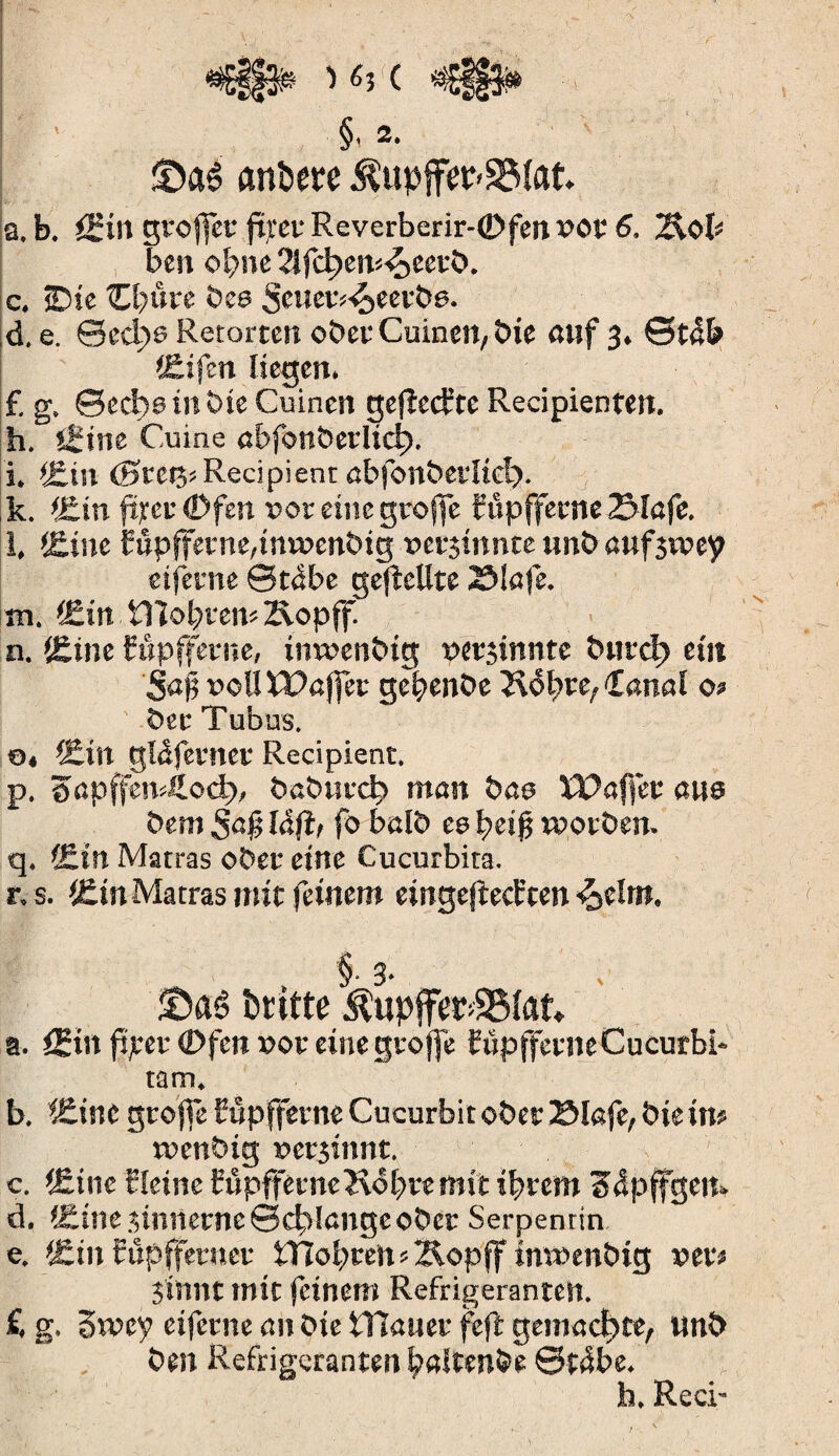 §, 2. ©aê tmbere $upffer>3Mat. a. b. öfilt groffet fp:etReverberir-(Dfen»Ot 6. 2iob ben opne 2lfd)ew4>eerb. c. ©je ©bure bee Seuer^eerbe. d. e. ©cd)6 Retorten ober Cuinett, bie auf 3. ©t4b <£ifen liegen. £ g. 0ed)s tn bie Cuincn gefïecfte Recipienten. h. itine Cuine cbfonbcrlid). i. j£in (0ret3; Récipient abfonberlicl). k. *£.in jurer €>fen »oreinegroffe ïûpfferne 2Mafe. i, <&ine fupffetne,iw»enbig »etjinnte unb auf3i»ey etferne ©t4be gesellte Slafe. m. (£in STIopren»Äopff. n. t£ine fôpfferne, inwenbig uersinnte burcl) eût Sa# »olltPajfer gèpenbe 2v5bre, Canal o> ber Tubus. 0, i£tn gldferner Récipient. p. 0apffen4.od>> baburcf» man bao XPaffev aus bem Sa# îàft, fo balb ce pei# worben. q. C£tn Matras ober eine Cucurbita. r. s. Ctn Matras mit feinem einge|ted:ten -^elnt. §• 3- ©aê Dritte $upffer>2S{at* 9. <Stn fïjeer (Dfcn »or einegroffe füpfferneCucurbi- tam. b. i£ine grojfe Cupfferne Cucurbit ober Blefc, bie in» ruenbig »ersinnt. c. {Eine Heine Cûpffeme Kopte mit iprem S4pffgett» d. (Eine jinnerne ©erlangeober Serpentin e. fjtin fupffetnet PTCopren^Äopff inwenbig »er» Sinnt mit feinem Refrigerantelt. £ g. 3r»ey etferne an bie tTlauer feft gemachte, unb ben Refrigeranten paltenbe ©t4be. h. Reci-
