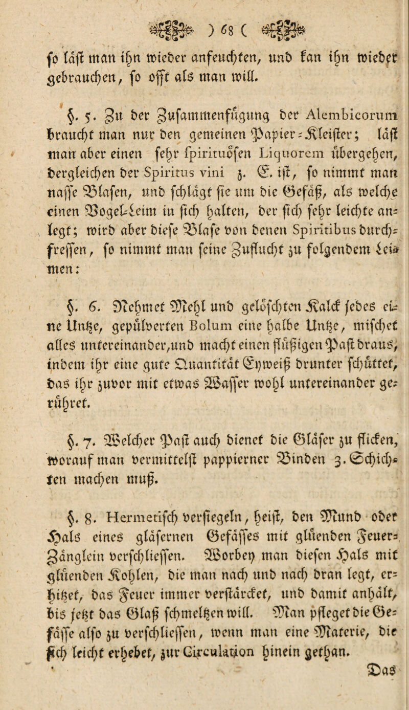 ir * fo Idfî man tfm ttûcber anfeud)ten, tint) fan t$n tbiebef gebrauchen, fo offt als man will. §, 5. 3u ber gufammenfugung ber Alembicoriun Braucht man nur ben gemeinen papier ^teifîer; lafï man aber einen fef)r fpirituofen Liquorem übergeben, dergleichen ber Spiritus vini 5. ijl, fo nimmt man tiaffe SMafen, unb fdjldgt fte um bic ©efaf, als u>elcf>e einen 93ogef4eint in ftd) galten, ber ft cf) fe§r Ieicf)te an; fegt; tuitb aber btefe 23Iafe bon benen Spiritibus burd); freffen , fo nimmt man feine guffudjt (>u fofgenbem im men: §, 6. Oîchmet îDle^l unb gclofcf)ten ivalcf jebes m tte Un^e, gepulberten Bolum eine halbe Unke, mifcf>et alles unfereinanber,unb mad)t einen ffufugen$>a$brausj inbem if>r eine gute Quantität ©pweif brunter fdjutfet, das ihr jubor mit cttbaS SSaffet tbo^l untereinanber ge; rühret. 7. Sßeldjer 9>ajï auef) bienet bie ©lafer ju fTicfen, tboraufman bermittel)! pappierner 23inben 3.©cf)icf)« ten machen muf. g. Hermetifch berjtegeltt , ^eifî, ben 5?îunb ober 5jals eines gfdfernen ©efaffes mit gtuenben Jeuer; gdngfetn berfd)Iieffen. Söorbep man biefen fyaU mit gluenben ÄoI)len, bie man nach unb nach bran legt, er; ïu&ef, bas fetter immer berfidrefet, unb bamit animait. Bis \z%t bas ©laft fcf>melden will. ?9ïan pfleget bie ©e; fd)Je alfo ju berfchlicfjen, wenn man eine Materie, bie jich feicf)t ergebet/ jur Circulation hinein getlpan. ’ ^ ©aS'