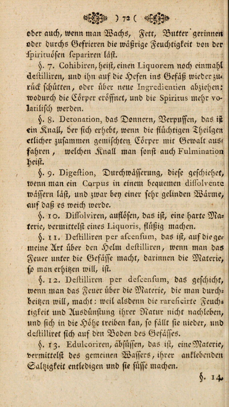 eher aud;, wenn man 2Sacf)s, $etf, 35utfer gerinnen «bet burdjs ©efrieren bie wdfrtge $eud;tigfeit bon ber dpirituofen fepariren Idfh §, 7. Cohibiren, f^eifi, einen Liquorem nod; einma^l deftiliiren, unb t&n auf bie dpefen inß ©efdff wieberju* rücf fünften, ober übet neue Ingredientien ab^ie^en; woburd; bie Sorper eröffnet, unb bie Spiritus me§r vo- Jatitifd) Werben, §. g. Detonation, baß ©onnern, SBerpuffen, baß ijt «in jvnatt, ber ftd; ergebt, wenn bie fïûd;figen 5l)eilgeu etlicher jufammen gemifcfytenSorper mit ©ewalt ûttê< fahren , welchen Änad man fonfi aud; Fulmination |>eifl. §. 9. Digeflion, ®urd;wdf[erung, biefe gefd;tef)ef, Wenn man ein Cqrpus in einem bequemen diffolvente Waffern lafï, unb jwar bei; einer fe(jr geltnben SBdrme, <iuf ba£ cß weid; werbe. §. 1 o. DilTolviren, auflofcn, baß ifl, eine {farte 2Jîas terie, bermifteljï eines Liquoris, findig machen. ii. Deftilliren per afcenfum, baS ifk, auf biege* meine 3trf über ben ipelnt deftilliren, wenn man baß geuer unter bie ©efdjfe madjf, darinnen bie SJïaferie, fo man er^i^en will, ifl. §. 12. Deftilliren per defeenfum, baß gefd;id;t, Wenn man baß fetter über bie îDîaterie, bie man burcf;= beiden will, mad;t: Weil alsbemt bie rareficirte $eud;s tigfett unb 2tusbtmftung iffrer Statut nid;f nad;tcben, unb ftd; in bie ipo^e treiben fan, fo fallt fte nieber, unb deftilliret jtd) auf ben 23oben be$ ©efdffes. §. 13. Edulcoriren, abfuffen, bas ift, eine Materie, bermitfeljï bes gemeinen SBafferS, i^rer anflebenben ©al^tgfeit entlebigen unb fie fuffe machen. §• 14*