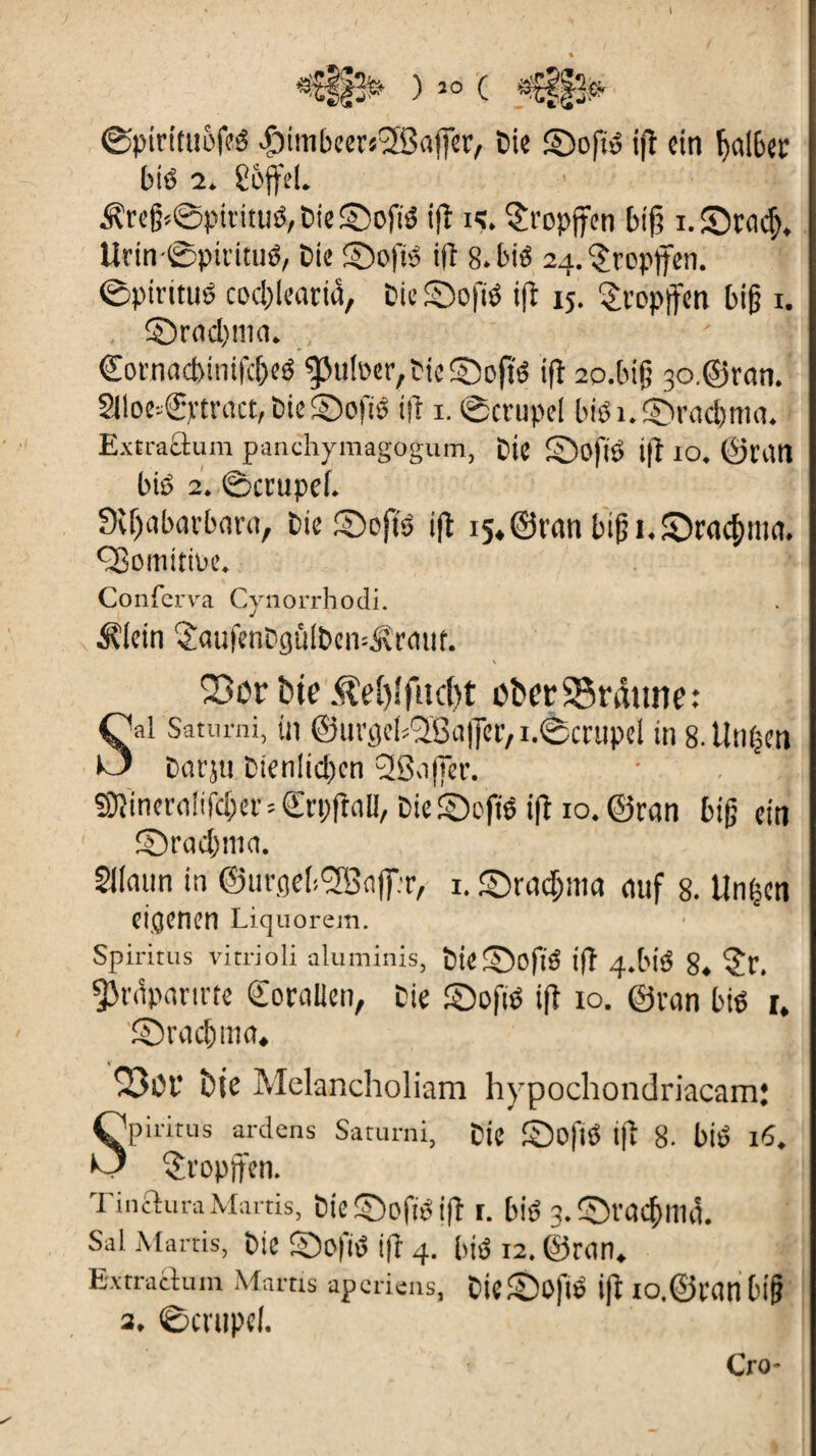 *€ff> )30 ( 'i- ©pirituôfeé ^imbeevsSSajfer, Die ©oft» ifl ein halber biô 2. S&ffeL .freg=©pifitué, Die S5ofiô ifl i<?. §ropffen bif; x. SDrady Urin©pivituô, Die £)oftu ifl 8. bté 24. tropfen, ©pirttué codllearid, Die SDofié ifl 15. tropfen big 1. ©radyna. €ornacbinifc&eé guiper,Die £*>o(tô ifl 2o.big 30,©ran. 2lloe»®ytract,Die©oftê ifl 1. ©crupel bi«i.§>racbma. Ext rattu m panchymagogum, Die £)ofié i|î 10. ©van bi« 2. ©ccupef. Svljabatbara, Die ©oft« ifl i5«©ran btgi.S)racf)ma. ÇBomitiue. Conferva Cynorrhodi. ^lein îaufenDgülDen-ÂMut. 23 ôr bie $eî)îfud)t ober25raune: S al Sauu-ni, in ©urgebSBaffer, idècvupel in 8. linken Darju Dienlichen 2ßajfer. SJîinerniifcbei’sSrpfinn, Die ©oft« ifl 10. ©ran big ein ©radyna. Sllaun in ©urgeb^BaffT, 1. ©rac&ma auf 8. Un|cn eigenen Liquorein. Spiritus vitrioli aluminis, Die ©Oft« ifl 4-bié 8. ?P. ÿt'dpnnrte «Eorallen, Die ©oft« ifl io. ©van bi« i, ©raebma» 2301- bie Melancholiam hypochondriacam; Spiritus ardens Saturni, Die ©oft« ifl 8. blé 16. tropfen. TincluraMarris, Die ©oft« ifl I. bië 3. ©vad)llld. Sal Marris, Die ©ofi« ifl 4. bi« 12. ©ran. Extraitum Mains aperiens, DiC©Oft« ifl IO.©Vdnbig 3, ©Ct'tipcl. Cro-