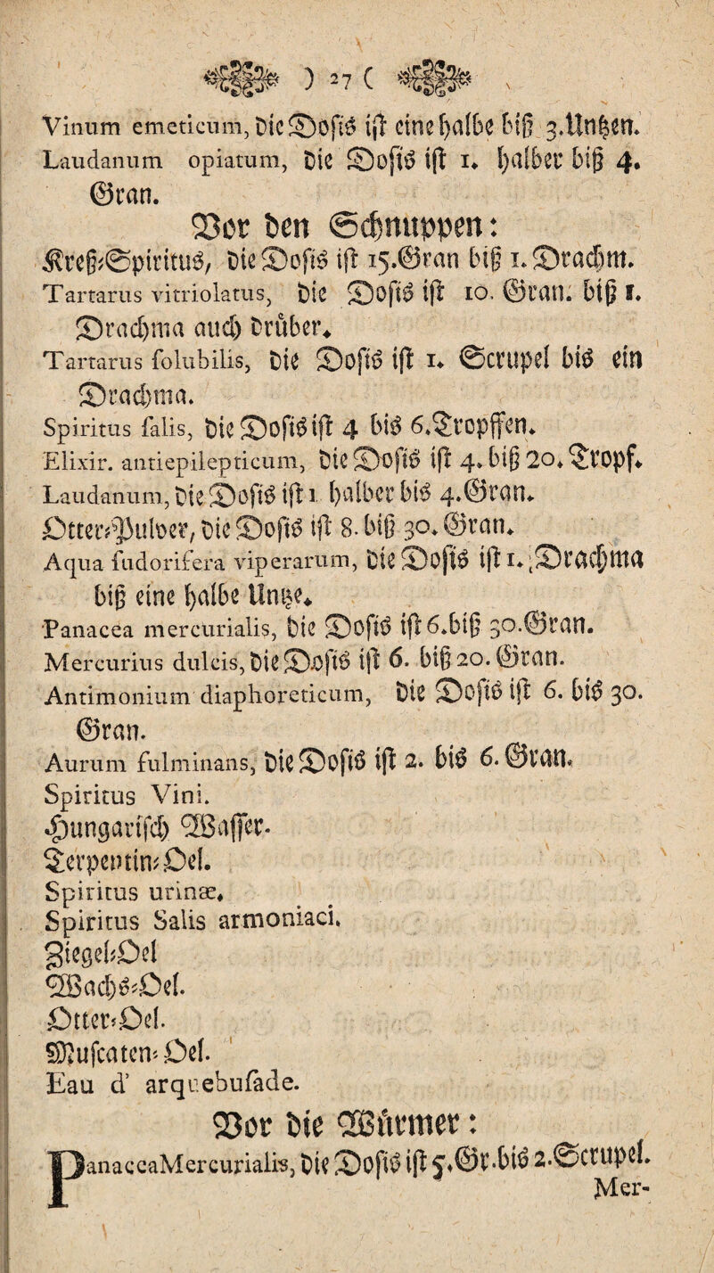 Viniim emeticum, DtC©ôfté eine f>albc biß 3,Uîl|ett Laudanum opiatum, DiC 5Dofï$ îfl I* IjCllbCC biß 4* (Scan. 23ot ben ©cfcnuppen : $reß;@piritu3, DteJDofrê ifl i5.@ran big ï.SDtacbm. Tartarus vitriolants, Die 2)ofî$ ijl IO. ©tau. big î. S)racl)ma and) Drüber* Tartarus folubilis, Die ©Ojtô ifl I* ©CCUpd bî$ CU1 S3rad)nia. Spiritus falls, Die£Dofi$ifl 4 bi$ 6*$tcpjfen. Elixir, antiepilepticum, Die JD'0)t$ ifl 4» big 20* 5tOpf* Laudanum, Die ©ôft$ ifl 1 f)CsSbCC bt$ 4»©CaiL ßtter^utoe*, Die ©oft$ ifl 8. biß 30. ©tan* Aqua fudo.rife.ra viperarum, DteS)Ojl$ ifl i«q£Dcacf)ttt4 biß eine balbe Unçe* Panacea mercurialis, Die 2Dofl$ ifl 6*bîg 30.©tan. Mercurius dulcis, &ifc©Jö|tö ifl 6, biß 20. ©tan. Antimonium diaphoreticum, Die ©Ojté tft 6. bî$ 30, ©can. Aurum fulminai!s, ïne Softô ijî 2. biô 6. ©im Spiritus Vini. ^ungarifd) <2Bflffer- Serpentin* Del. Spiritus utinæ, . Spiritus Salis artnoniaci, giegefcDel cffiad^Def. • -î' r Dtter>Del. SÜÎufcatcn* Del- Eau d’ arqr.ebufede. 93or î>ie 2Bûmter : TJanaccaMercurialis, t)ie iDoftÖ ifl ^.©Ï-Oté 2-©CÏUPîf.