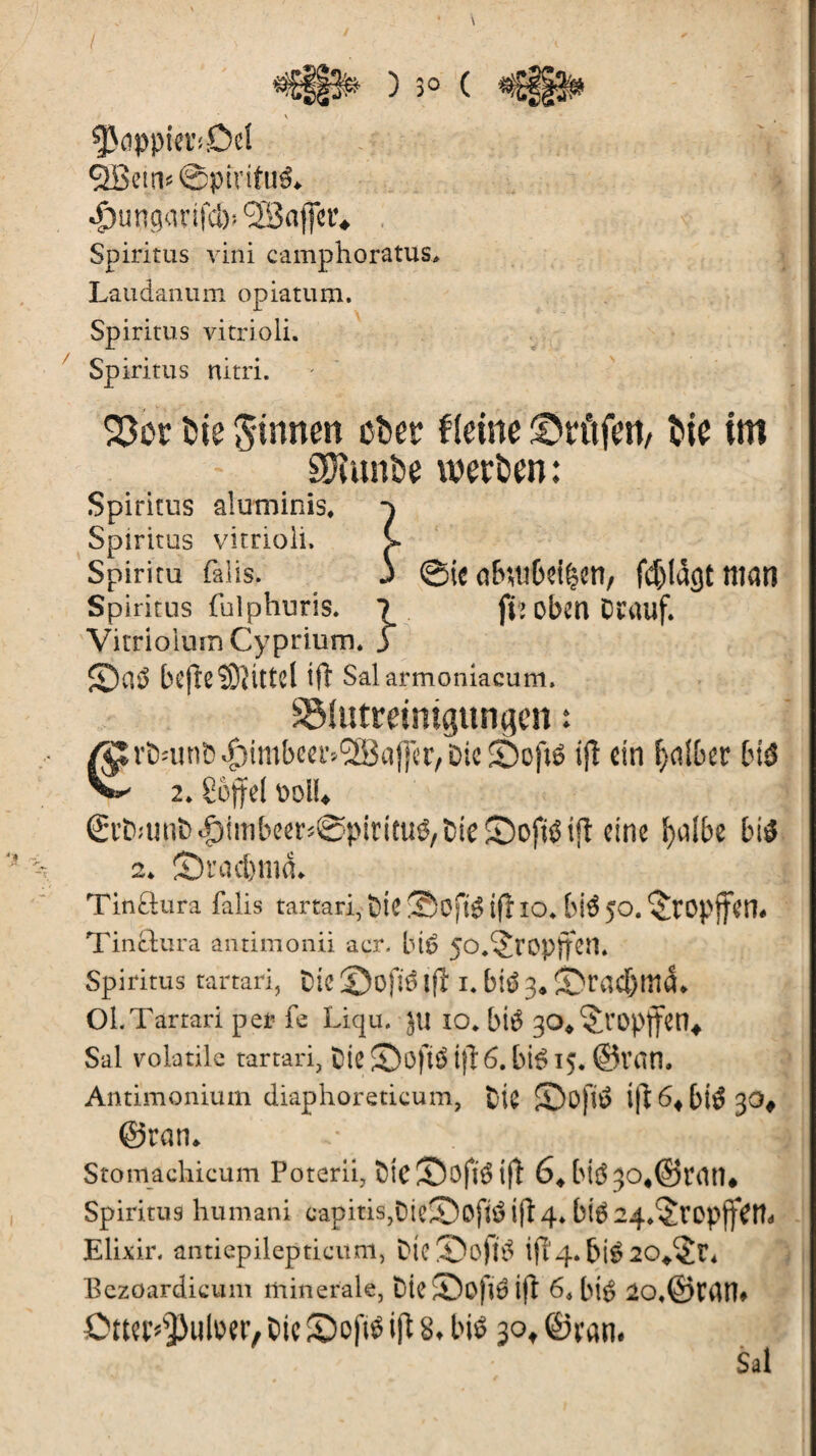 / fkppia’îDel ÔBetn» ©pivitué* ^)uttgorifc&! SBaffcr* Spiritus vini camphoratus> Laudanum opiatum. Spiritus vitrioli. Spiritus nitri. 23or bie ginnen ober fleine Prüfen, bie im SOîunbe werben: Spiritus aluminis* Spiritus vitrioli, Spiritu falls. Spiritus fulphuris. ©te a&$tri>d§en, fdjldgt man fh oben Drauf. Vitriolum Cyprium. JT 2)a3 bcjieSRittd ift Salarmoniacum. SMutreintgungen : rï)îunt)^)imbeer,lîSBaflcr/Di« ©of»6 ijî ein fjdfcer bi$ V 2. îofjrd ï»oll. €rb>unï><£)imbeer*@pirittiô/&ie©ojitëi|t eine ï>uîbc tn$ 2. S)rad)md. Tinâura falis tartari, Oie ©ojtg ifî io. frté JO. §ropff«tt. Tinâura antimonii acr. bté jo^ropffen. Spiritus tartari, Die ©üfl6 l(l i. blé 3. j>rad)lild. Oi. Tartari per fe Liqu. J U 10* btè 30* ^ropffctl^ Sal volatile tartari, Die ©oftë t)î 6. bté 15. ©Van. Antimonium diaphoreticum, fc-ie £)0)1^ ift6«bt$30# ©ran. Stomachicum Poterii, fticSJojïdifl 64bk 3o#©ran* Spiritus humani capitis,DieîDofté ift 4. bi$24.§ropffVm Elixir, antiepilepticitm, DtcS)o)tà ift'4. bté 20/<£î\ Bezoardicuin minerale, Die ®ofrô ift 6. bié 20.©rdm OttuT]3uloer, Die ©oftë ift 8* bis 30* ©ram