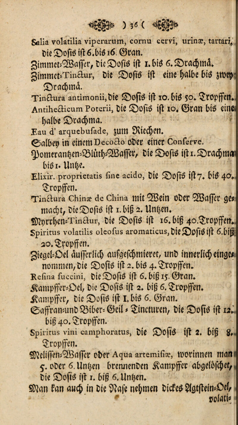 Sûlia volatilia viperarum, cornu cervi, urinæ, tartan* Die ©ofié ig 6,bié 16, ©tan. 3immeti'2Sci|Ji;t’/ bie£)oftë t(l i.btë 6,£)rû<$m<i. gimmct-.Tinaur, Die îbofté ig eine f)«lbe bis îrocpi ©rm$m<i Tinflura antimonii.bie ©ogô ig lO.bté 5 O. $rOpffcn» Antihefticum Poterii, Die ©ofrë ifl io, ©rem blé ein«. I>at£>e ©radjma. Eau d’arquebufade, JUIN 5Kte<$en. ©albep in einemDecoao ober einer Conferve. ^3omernn^en-5öliitl)»2Bciffet> Die S)ofié ifl i. ©rétama biéi» litige. Elixir, proprietatis fine acido, Die SoftS ifl 7, biS 40. ^ropjfen. Tinaura Chinæ de China mit *3Bein Ober SBflffeC (je* mad)t, DiefDofiS ifl i. big 2. Un|en. Sf}çrr^en=Tinaur, Die ©ofiS ifl 16. big 4o,?ropffen. Spiritus volatilis oleofus aromaticus, DieSofrô ig 6.big so, Kropff en. giegebOel dugerficlj mifgefegmieret, «nD innerlicg etnge* nommen/Die ©ofté ifl2.bté 4.^ropffen. Refina fuccini, Die©ogS ifl 6, big IJ. ©teil. iïampftersDel, Die £)ofiô ig 2. big 6. $ropffen. jÇcimpjfer, Die ©oft* tg I. bié 6. ©rem. ©ngrnnmnD 33iber= ©cil > ^incturen, bie Sogs ig 12« big 40. tropften. Spiritus vini camphoratus, Die SogS ig 2. big 5,, tropften. ?Dleiij]en><2B<iffer ober Aqua artemifiæ, roorinnen meim 5. ober 6. linken brennenDcn Dampfer abgefbfcjKt/i, Die Sogs ig 1. big 6, llnfjen. SDlem fern emcjj in bie 9lafe nehmen bicfes 2fgtgein4Mf i * ppfoti«1