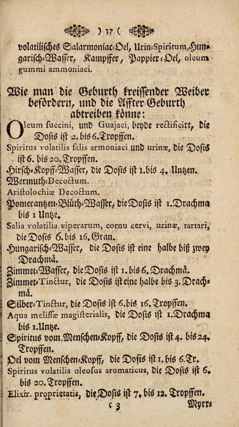 lolatiltfcbeé ©alarmoniaC’Del, UrimSpiritum.-fmtti garifc^SBaffer, Dampfer, pappten* Del, oleum gummi ammoniacL QSBte man t>ie ©eburtlj freiffenber Qößei&et befördern, unb bie Sfffter ©ebuvtl) abtmben fbnne: Oleum fuccini, tint* Guajaci, leple reûificit’t, lié ©ofié ift 2. lus 6.§ropffcn. Spiritus volatilis falis armoniaci uni urinæ, lie 5Doflé ift 6. lié 20. $ropffen. ^itfcb'Âopff^ajfer, lie SDofté ift î.tié 4, linken. SBcrmUtb'Decoäum. j Ariftolochiæ Deeoâum. i ^3onm'anben^(ût[)-(23aj]er, lieSojté ift ' lié x Unie* < Salia volatilia viperarum, cornu cervi, urinæ, tartan, lieSofté 6. lié i6,©ran. j $ungatifcb*(28ajfer, lie Sofié ift eine balle li|j jwep îDvacbmâ. » Simmet^affer, ticSDojiié ift 1. lié 6. £mu|ni<L ■ 3imtttet«Tinàur, lie 2)ojté ift eine balle lié 3. Sca<$â ma. • ©illec-'Tinftur, lie SDofté ift 6.lié i^^ropffen. • Aqua meliflæ magifterialis, lie ©Dfié ift i.iDWcbtttd lié i.Unçe. î ©piritué Pom.iSJtenfcbcn^opff, lie SDofïé ift 4. lié 24»' tropfen. • öd 00m îDtenfcben^opff, lie ©bfté ift 1. lié 6.?r. Spiritus volatilis oleofus aromaticus, lie SDofté ift 6* lié 2o.^topffen. i Elixir, propriçtatis, lie©Ofié ift 7» lié 12. ^ÏCpjfett. (]■■■ _ ' ç 3 SRpm