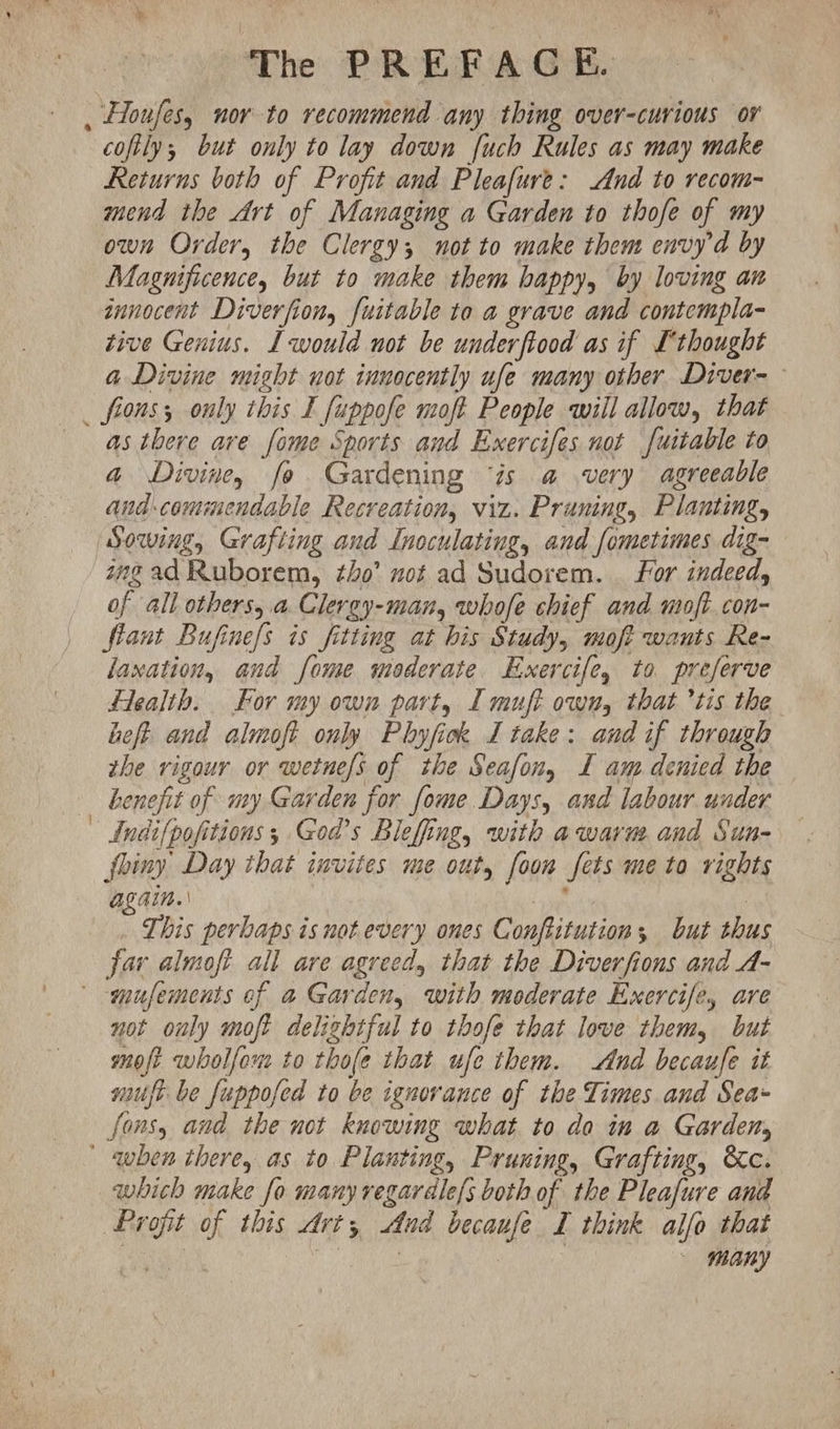 . Houfes, nor to recommend any thing over-curious or cofily; but only to lay down [uch Rules as may make Returns both of Profit and Pleafure: And to recom- mend the Art of Managing a Garden to thofe of my own Order, the Clergy; not to make them envyd by Magnificence, but to make them happy, by loving an znnocent Diverfion, fuitable to a grave and contempla- tive Genius. L would not be underftood as if Lthought a Divine might not innocently ufe many other Diver- _ fions; only this I fuppofe moft People will allow, that as there ave fome Sports and Exercifes not f[uitable to a Divine, fo Gardening ‘is a very agreeable and commendable Recreation, viz. Pruning, Planting, Sowing, Grafting and Inoculating, and fometimes dig- zngad Ruborem, tho’ mot ad Sudorem. for indeed, of all others,.a Clergy-man, whofe chief and moft.con- flant Bufine/s is fitting at his Study, moft wants Re- laxation, and fome moderate Exercife, to preferve Flealib. For my own part, I muft own, that ’tis the heft and almoft only Phyfick I take: and if through the rigour or wetne/s of the Seafon, I am denied the henefit of my Garden for fome Days, and labour under _Indifpofitions; Gods Bleffing, with awaru and Sun- fhiny Day that invites me out, foom sets me to rights Alain. | ga : This perbaps is not every ones Conftitution; but thus far almoft all are agreed, that the Diverfions and A- -mufements of a Garden, with moderate Exercife, are not only moft delightful to thofe that love them, but moft wholfom to thofe that ufe them. And becaufe it muft be fuppofed to be ignorance of the Times and Sea- fons, and the not knowing what to do in a Garden, ' qwhen there, as to Planting, Pruning, Grafting, &c. which make fo many regardle/s both of the Pleafure and Profit of this Art; And becaufe I think alfo that Sah hee iis | many