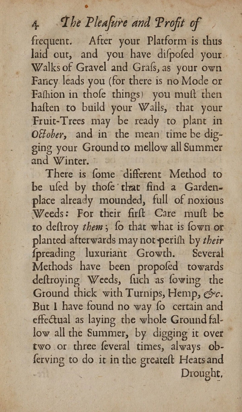 frequent. After your Platform is thus laid out, and you have difpofed your. Walks of Gravel and Grafs, as your own Fancy leads you (for there is no Mode or Fafhion in thofe things) you mutt then haften to build ‘your Walls, that your Fruit-Trees may be ready to plant in Otfober, and in the mean time be dig- ging your Groundto mellow all Summer and Winter. * 2. ) There is fome “different Method to be ufed by thofe’ that find a Garden. place already mounded, full of noxious Weeds: For their firft Care muft be to deftroy them; fo that what is fown or — _ planted afterwards may not perith by zheir {preading luxuriant Growth. Several Methods have been propofed towards deftroying Weeds, fuch as fowing the Ground thick with Turnips, Hemp, ec. But I have found no way fo certain and effectual as laying the whole Ground fal- low all the Summer, by digging it over — two or three feveral times, always ob- ferving to do it in the greateft Heatsand 7 | Drought,