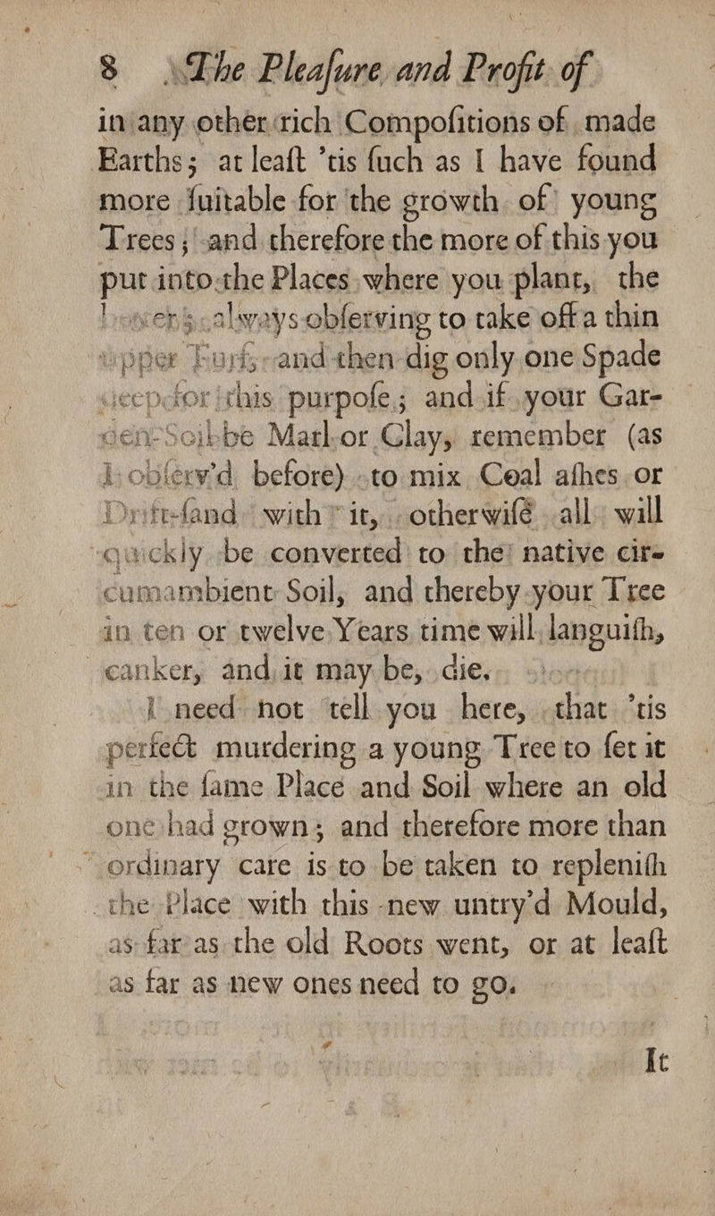 in any other rich Compofitions of made Earths; at leaft ’tis {uch as 1 have found more fuitable for the growth of young Trees ;'.and therefore the more of this you put into-the Places where you plant, the ave always oblerving to take offa thin pper Furi-and then dig only one Spade ‘this purpofe; and.if your Gar- iinet bbb Marl-or Clay, remember. (as a tah before) .to mix Ceal afhes.or Dyittfand with * it, otherwifé all. will ret vaickiy be converted to the’ native cir- cumambient Soil, and thereby your Tree in ten or twelve Years, time will, languith, canker, and,it may be, die. i need not ‘tell you here, that ‘tis perfect murdering a young Tree to fet it in the fame Place and Soil where an old one had grown; and therefore more than “ordinary care is to be taken to replenith the Place with this new untry’d Mould, as far’as the old Roots went, or at leaft as far as new ones need to go, di It