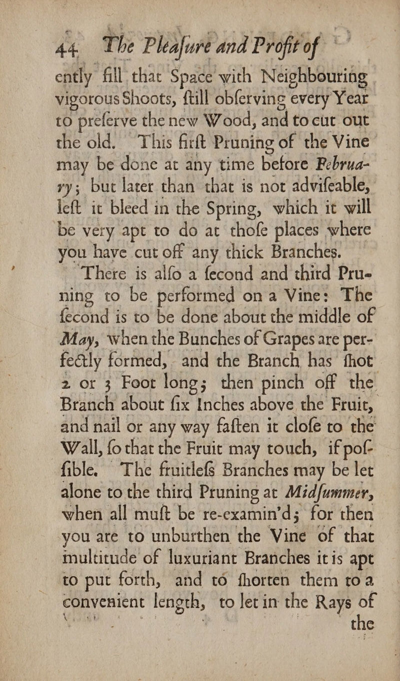ently ‘All: that Space with Neighbouring vigorous Shoots, {till obferving every Year to preferve the new Wood, and to cite out the old. This firft Pruning of the Vine may be done at any time before Februa- vy; but later than that is not advifeable, left it bleed i in the Spring, which it will be very apt to do at thofe places where you have cut off any thick Branches. ' Thete is alfo a fecond and third Pru- ning to be performed ona Vine: The {econd is to be done about the middle of May, when the Bunches of Grapes are per- fectly formed, and the Branch has fhot 2 ot 3 Foot long; then pinch off the Branch about fix Inches above the Fruit, and nail or any way faften it clofé to the Wall, fo that the Fruit may touch, if pof- fible. The fruitlefS Branches may be let alone to the third Pruning at Midfummer, when all muft be re-examin’d; for then you are to unburthen the Vine of that multitude of luxuriant Branches itis apt to put forth, and to fhorten them toa convenient lengch, to let i in the Rays of the